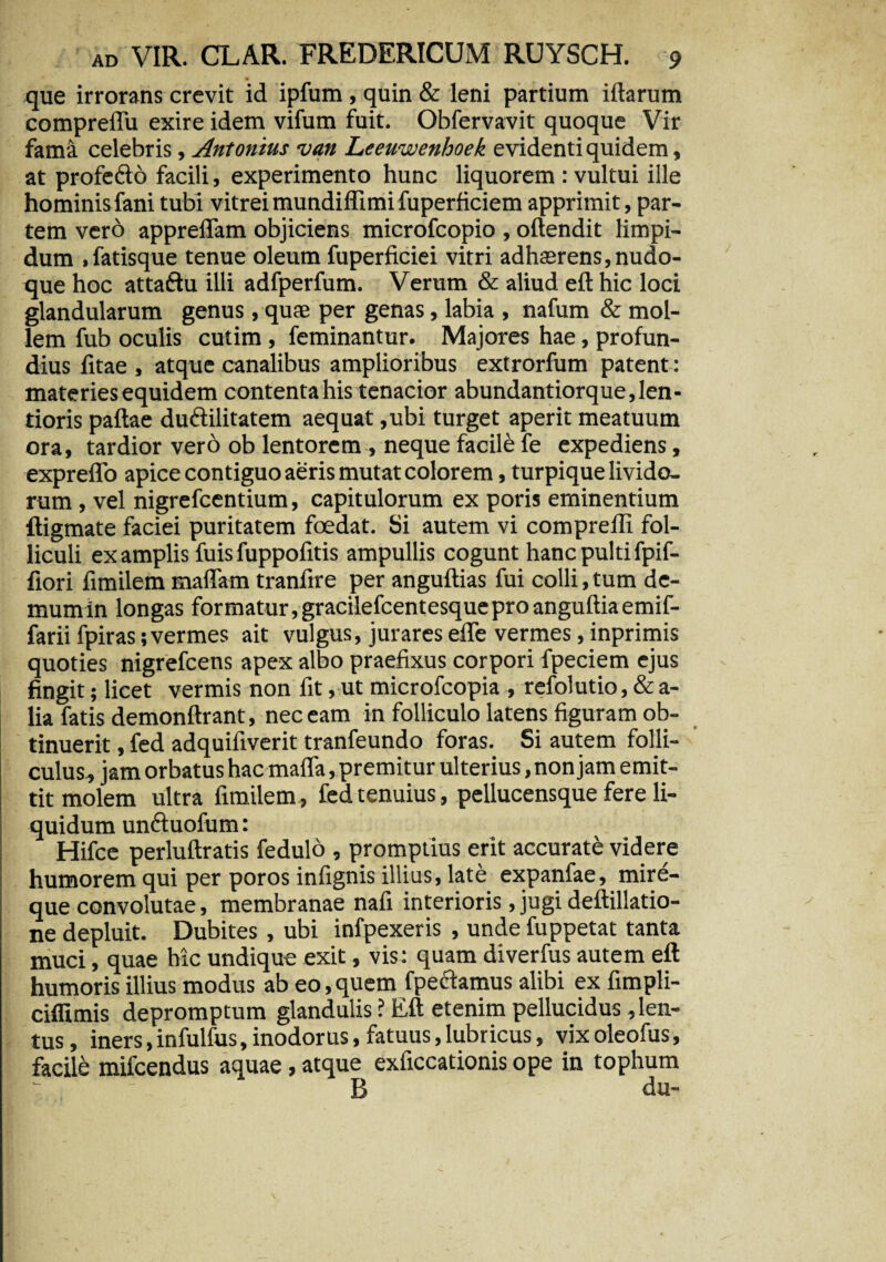 que irrorans crevit id ipfum , quin & leni partium illarum compreflu exire idem vifum fuit. Obfervavit quoque Vir fami celebris, Antonius van Leeuwenhoek evidenti quidem, at profeft6 facili, experimento hunc liquorem : vultui ille hominis fani tubi vitrei mundiffi mi fuperficiem apprimit, par¬ tem vero appreflam objiciens microfcopio , oftendit limpi¬ dum .fatisque tenue oleum fuperficiei vitri adha2rens,nudo- que hoc attaftu illi adfperfum. Verum & aliud eft hic loci glandularum genus, quae per genas, labia , nafum & mol¬ lem fub oculis cutim , feminantur. Majores hae, profun¬ dius litae , atque canalibus amplioribus extrorfum patent: materies equidem contenta his tenacior abundantiorque, len¬ tioris pallae du&ilitatem aequat ,ubi turget aperit meatuum ora, tardior vero ob lentorem , neque facili fe expediens, expreffo apice contiguo aeris mutat colorem, turpique livido¬ rum , vel nigrefcentium, capitulorum ex poris eminentium ftigmate faciei puritatem foedat. Si autem vi comprelli fol¬ liculi ex amplis fuis fuppofitis ampullis cogunt hanc pulti fpif- fiori fimilem maflam tranfire per angultias fui colli, tum de¬ mum in longas formatur,gracilefcentesqueproanguftiaemif- farii fpiras;vermes ait vulgus, jurares effe vermes, inprimis quoties nigrefcens apex albo praefixus corpori fpeciem ejus fingit; licet vermis non fit, ut microfcopia , refolutio, & a- lia fatis demonftrant, nec eam in folliculo latens figuram ob¬ tinuerit , fed adquifiverit tranfeundo foras. Si autem folli¬ culus, jam orbatus hac mafla, premitur ulterius, non jam emit¬ tit molem ultra fimilem, fed tenuius, pellucensque fere li¬ quidum unftuofum: Hifce perluftratis fedulo , promptius erit accurati videre humorem qui per poros infignis illius, late expanfae, mire- que convolutae, membranae nafi interioris, jugi deftillatio- ne depluit. Dubites, ubi infpexeris , unde fuppetat tanta muci, quae hic undique exit, vis: quam diverfus autem eft humoris illius modus ab eo, quem fpectamus alibi ex fimpli- ciffimis depromptum glandulis ? Eft etenim pellucidus , len¬ tus , iners, infulfus, inodorus, fatuus, lubricus, vix oleofus, facile mifcendus aquae, atque exficcationis ope in tophum B du-