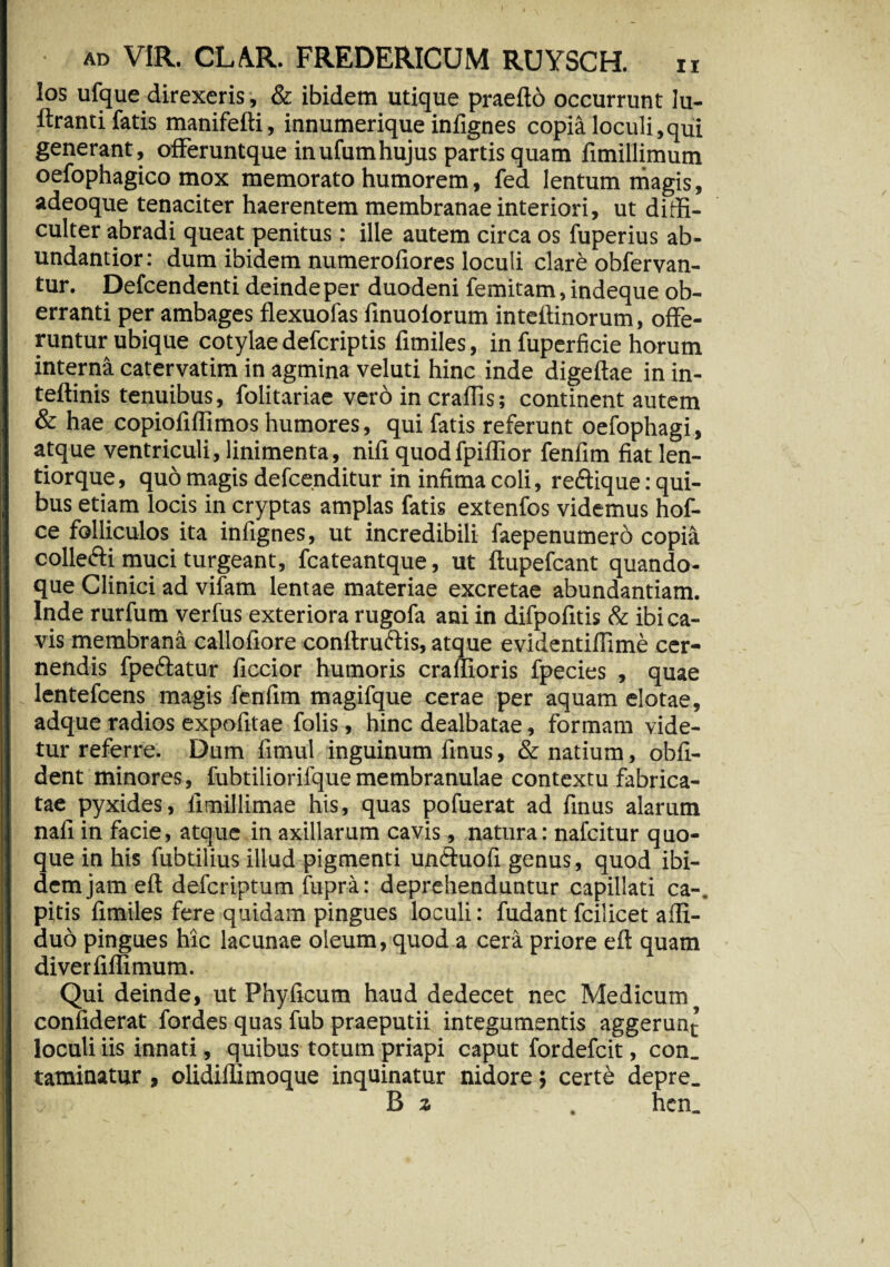 los ufque direxeris, & ibidem utique praeftb occurrunt lu- ftranti fatis manifefti, innumerique infignes copia loculi,qui generant, offeruntque inufumhujus partis quam fimillimum oefophagico mox memorato humorem, fed lentum magis, adeoque tenaciter haerentem membranae interiori, ut diffi¬ culter abradi queat penitus: ille autem circa os fuperius ab- undantior: dum ibidem numerofiores loculi clare obfervan- tur. Defcendenti deinde per duodeni femitam, indeque ob¬ erranti per ambages flexuofas finuolorum inteftinorum, offe¬ runtur ubique cotylae defcriptis fimiles, infuperficie horum interna catervatim in agmina veluti hinc inde digeftae in in- teftinis tenuibus, folitariae vero in craffis; continent autem & hae copiofiffimos humores, qui fatis referunt oefophagi, atque ventriculi, linimenta, nili quodfpiflior fenfim fiat len- tiorque, quo magis defcenditur in infima coli, reffique: qui¬ bus etiam locis in cryptas amplas fatis extenfos videmus hof- ce folliculos ita infignes, ut incredibili faepenumero copia collefti muci turgeant, fcateantque, ut ftupefcant quando¬ que Clinici ad vifam lentae materiae excretae abundantiam. Inde rurfum verfus exteriora rugofa ani in difpofitis & ibi ca¬ vis membrana callofiore conftruftis, atque evidentifiime cer¬ nendis fpeftatur ficcior humoris craflioris fpecies , quae lentefcens magis fenfim magifque cerae per aquam elotae, adque radios expofitae folis, hinc dealbatae, formam vide¬ tur referre. Dum fimul inguinum finus, & natium, obli¬ dent minores, fubtiliorilque membranulae contextu fabrica¬ tae pyxides, iimillimae his, quas pofuerat ad finus alarum nafi in facie, atque in axillarum cavis, natura: nafcitur quo¬ que in his fubtilius illud pigmenti unftuofi genus, quod ibi¬ dem jam efl defcriptum fupra: deprehenduntur capillati ca-. pitis fimiles fere quidam pingues loculi: fudant fciiicet affi- duo pingues hic lacunae oleum, quod a cera priore eft quam diverfiflimum. Qui deinde, ut Phyficum haud dedecet nec Medicum confiderat fordes quas fub praeputii integumentis aggerun^ loculi iis innati, quibus totum priapi caput fordefcit, con. taminatur , olidiffimoque inquinatur nidore} certe depre. B a ’ hcn_