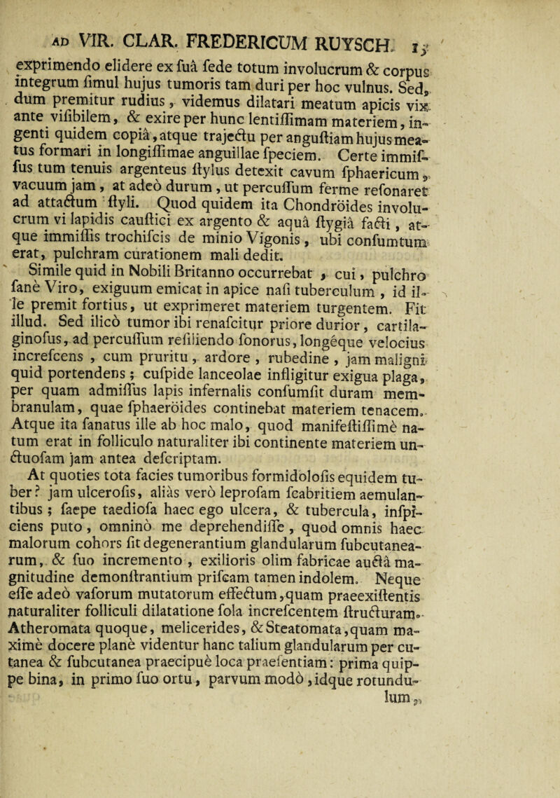 exprimendo elidere ex fua fede totum involucrum & corpus integrum fimul hujus tumoris tam duri per hoc vulnus. Sedi dum premitur rudius, videmus dilatari meatum apicis vix ante vifibilem, & exire per hunc lentiffimam materiem, in¬ genti quidem copia,atque trajeftu per anguftiam hujus mea¬ tus formari in Iongiffimae anguillae fpeciem. Certe immif- fus tum tenuis argenteus flyius detexit cavum fphaericum vacuum jam, at adeo durum, ut percufliim ferme refonaret ad attaftum ; ftyli. Quod quidem ita Chondroides involu¬ crum vi lapidis cauftici ex argento & aqua ftygia fafti, at¬ que immiflis trochifcis de minio Vigonis, ubi confumtum erat, pulchram curationem mali dedit. Simile quid in Nobili Britanno occurrebat , cui, pulchro faneViro, exiguum emicat in apice nafi tuberculum , id il¬ le premit fortius, ut exprimeret materiem turgentem. Fit illud. Sed ilico tumor ibi renafcitur priore durior, cartila- ginofus, ad percudunt refiiiendo fonorus, longeque velocius increfcens , cum pruritu, ardore , rubedine , jam maligni quid portendens; cufpide lanceolae infligitur exigua plaga, per quam admiflus lapis infernalis confumfit duram mem¬ branulam, quae fphaeroides continebat materiem tenacem.. Atque ita fanatus ille ab hoc malo, quod manifeftiflim& na¬ tum erat in folliculo naturaliter ibi continente materiem un- ftuofam jam antea defcriptam. At quoties tota facies tumoribus formidolofis equidem tu¬ ber ? jam ulcerofis, alias vero leprofam fcabritiem aemulan¬ tibus ; faepe taediofa haec ego ulcera, & tubercula, infpr- ciens puto, omnino me deprehendiffe , quod omnis haec malorum cohox-s fit degenerantium glandularum fubcutanea- rum, & fuo incremento , exilioris olim fabricae aufla ma¬ gnitudine demonftrantium prifcam tamen indolem. Neque efle adeo vaforum mutatorum effe<Aum,quam praeexiftentis naturaliter folliculi dilatatione fola increfcentem ftrufturam. Atheromata quoque, melicerides, & Steatomata, quam ma¬ xime docere plane videntur hanc talium glandularum per cu¬ tanea & fubcutanea praecipue loca praefentiam: prima quip¬ pe bina, in primo fuo ortu, parvum modo, idque rotundu- lum „
