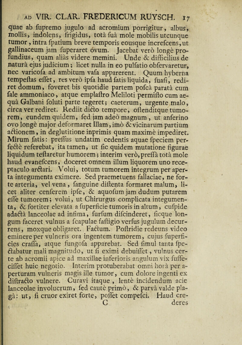 quae ab fupremo .jugulo ad acromium porrigitur, albus, mollis, indolens, frigidus, totafua mole mobilis utcunque tumor, intra fpatium breve temporis eousque increfcens,ut gallinaceum jam fuperaret ovum. Jacebat vero longe pro¬ fundius,_ quam alias videre memini. Unde & difficilius de natura ejus judicium; licet nulla in eo pulfatio obfervaretur, nec varicofa ad ambitum vafa apparerent. Quum hyberna tempeftas effet, res vero ipfa haud fatis liquida, fuafi, redi¬ ret domum, foveret bis quotidie partem pofca parata cum fale ammoniaco, atque emplaftro Meliloti permifto cum ae¬ qua Galbani foluti parte tegeret; caeterum, urgente malo, circa ver rediret. Rediit dido tempore, oftenditque tumo¬ rem, eundem quidem, fed jam adeo magnum , ut anferino ovo longe major deformaret Illam, imo & vicinarum partium adionem, in deglutitione inprimis quam maxime impediret. Mirum fatis: preffus undatim cedentis aquae fpeciem per- fed& referebat, ita tamen, ut fic quidem mutatione figurae liquidum teftaretur humorem; interim vero,prelfa tota mole haud evanefcens, doceret omnem illum liquorem uno rece¬ ptaculo ardari. Volui, totum tumorem integrum per aper¬ ta integumenta eximere. Sed praemetuens fallaciae, ne for¬ te arteria, vel vena , fanguine diltenta formaret malum, li¬ cet aliter cenferem ipfe, & aquofum jam dudum putarem efle tumorem; volui, ut Chirurgus complicata integumen¬ ta, & fortiter elevata a fuperficie tumoris in altum, cufpide adada lanceolae ad infima, furfum difcinderet, ficque lon¬ gum faceret vulnus a fcapulae fafligio verfus jugulum decur¬ rens , moxque obligaret. Fadum. Poltridie redeuns video eminere per vulneris ora ingentem tumorem, cujus fuperfi- cies craffa, atque fungofa apparebat. Sed fimul tanta fpe- dabatur mali magnitudo, ut fi eximi debuiffet, vulnus cer¬ te ab acromii apice ad maxillae inferioris angulum vix fuffe- cifiet huic negotio. Interim protuberabat omni hord per a- perturam vulneris magis ille tumor, cum dolore ingenti ex diftrado vulnere. Curavi itaque , lente incidendum acie lanceolae involucrum, fed caute primo, & parva valde pla¬ ga : ut, fi eruor exiret forte, pollet compefci. Haud cre- C deres