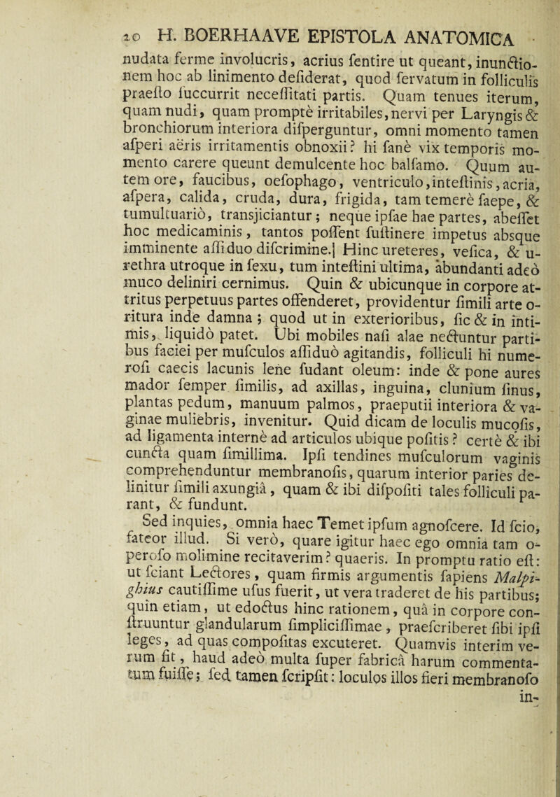 nudata ferme involucris, acrius fentire ut queant, inun&io- nem hoc ab linimento defiderat, quod fervatum in folliculis praelio luccurrit neceflitati partis. Quam tenues iterum, quam nudi, quam prompte irritabiles, nervi per Laryngis & bronchiorum interiora difperguntur, omni momento tamen afperi aeris irritamentis obnoxii? hi fane vix temporis mo¬ mento carere queunt demulcente hoc balfamo. Quum au¬ tem ore, faucibus, oefophago, ventriculo,intellinis,acria, alpera, calida, cruda, dura, frigida, tam temere faepe, & tumultuario, transjiciantur; neque ipfae hae partes, abeffet hoc medicaminis, tantos poflent fuftinere impetus absque imminente affiduo difcrimine.j Hinc ureteres, vefica, & u- rethra utroque in fexu, tum inteftini ultima, abundanti adeo muco deliniri cernimus. Quin & ubicunque in corpore at¬ tritus perpetuus partes offenderet, providentur limili arte o- ritura inde damna; quod ut in exterioribus, fic&in inti¬ mis, liquido patet. Ubi mobiles nafi alae neftuntur parti¬ bus faciei per mufculos affiduo agitandis, folliculi hi nume- rofi caecis lacunis lene fudant oleum : inde & pone aures mador femper fimilis, ad axillas, inguina, clunium finus, plantas pedum, manuum palmos, praeputii interiora & va¬ ginae muliebris, invenitur. Quid dicam de loculis mucofis, ad ligamenta interne ad articulos ubique politis ? certe & ibi cunfta quam fimillima. Ipfi tendines mufculorum vaginis comprehenduntur membranofis, quarum interior paries5de¬ linitur fimi Ii axungia, quam & ibi difpofiti tales folliculi pa¬ rant, & fundunt. r Sed inquies, omnia haec Temet ipfum agnofcere. Id fcio, fateor illud. Si vero, quare igitur haec ego omnia tam o- perofo molimine recitaverim? quaeris. In promptu ratio eft: ut fciant Leflores, quam firmis argumentis fapiens Malpi- ghius cautiffime ufus fuerit, ut vera traderet de his partibus; quin etiam, ut edoftus hinc rationem, qua in corpore con- ftruuntur glandularum fimpliciffimae , praefcriberet fibi ipfi teges, ad quas compofitas excuteret. Quamvis interim ve- itim fit , haud adeo multa fuper fabrica harum commenta- -iim fu i fle; fed tamen fcripfit: loculos illos fieri membranofo in-