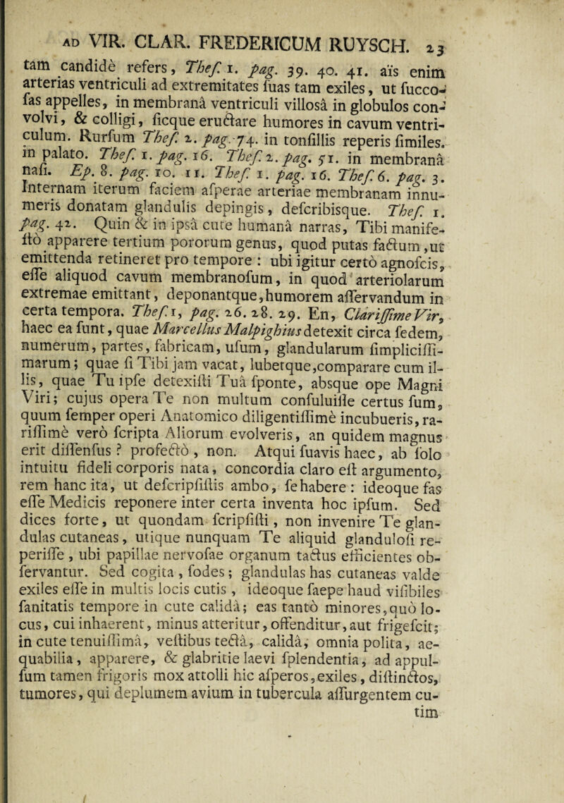 tam candide refers, Thef. i. pag. 39. 40. 41. ais enim arterias ventriculi ad extremitates luas tam exiles, ut fucco- fas appelles, in membrana ventriculi villosa in globulos con¬ volvi , & colligi, ficque eruftare humores in cavum ventri¬ culum. Rurfum Thef. z. pag.-j4. in tonfillis reperis fimiles. in palato. Thef 1. pag. 16. Thef.z. pag. 5-1. in membrana nah. Ep.%. pag. 10. 11. Thef. 1. pag. 16. Thef. 6. pae. 3. Internam iterum faciem afperae arteriae membranam innu¬ meris donatam glandulis depingis, defcribisque. Thef. 1, pag. 41. Quin & in ipsa cute humana narras. Tibi manife- 116 apparere tertium pororum genus, quod putas faftutn ,ut emittenda retineret pro tempore : ubi igitur certo agnofcis, elTe aliquod cavum membranofum, in quod'arteriolarum extremae emittant, deponantque,humorem affervandum in certa tempora. Thef. 1, pag. z6. 28. 29. En, ClarijftneVir? haec ea funt, quae MarcellusMalptghiusdetexit circa fedem, numerum, partes, fabricam, ufum, glandularum fimpliciffi- marum; quae fi Tibi jam vacat, lubetque,comparare cum il¬ lis, quae Tu ipfe detexilli Tua fponte, absque ope Magni Viri; cujus opera Te non multum confuluiile certus fum, quum femper operi Anatomico diligentiffime incubueris, ra- riffime vero fcripta Aliorum evolveris, an quidem magnus- erit diffenfus ? profefto , non. Atqui fuavis haec, ab folo intuitu fideli corporis nata, concordia claro eft argumento, rem hanc ita, ut defcripliilis ambo, fe habere: ideoque fas effe Medicis reponere inter certa inventa hoc ipfum. Sed dices forte, ut quondam fcripfifti, non invenire Te glan¬ dulas cutaneas, utique nunquam Te aliquid glandulofi re¬ pende , ubi papillae nervofae organum taftus efficientes ob- fervantur. Sed cogita , fodes; glandulas has cutaneas valde exiles effe in multis locis cutis, ideoque faepe haud vilibiles fanitatis tempore in cute calida; eas tanto minores,quo lo¬ cus, cui inhaerent, minus atteritur, offenditur,aut frigefcit; in cute tenuiffima, veftibus teffa, calida, omnia polita, ae¬ quabilia, apparere, & glabritie laevi fplendentia, ad appul- fum tamen frigoris mox attolli hic afperos, exiles, diffinftos, tumores, qui deplumem avium in tubercula affurgentem cu- tim