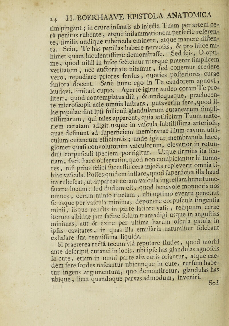 tim pingant; in crure infantis ab injefta Tuam per artem ce¬ rti penitus rubente, atque inflammationem perfecte referen¬ te, fimilia undique tubercula eminere, atque manere onten- ta. Scio, Te has papillas habere nervoias & pro nuce mi- himet quam luculentiffime demonftralTe. Sed icis, o opti¬ me, quod nihil in hifce feftemur uterque praeter fimpucem veritatem , nec auftoritate nitamur , led conemur credere vero, repudiare priores fenfus, quoties pofteriores curae faniora docent. Sane hunc ego in Te candorem agnovi, laudavi, imitari cupio. Aperte igitur audeo coram i e pto- fiteri, quod contemplatus diu, & undequaque, praelucen¬ te microfcopii acie omnialuftrans, putaverim fere,quod il¬ lae oapulae fintipfi folliculi glandularum cutanearum limpli- cillimarum, qui tales apparent, quia artificium luuni mate¬ riem ceratam adigit usque in valcula fubtiliflima artenofa, quae delinunt ad fuperriciem membranae illum cavum utri¬ culum cutaneum efficientis; unde igitur.membranu a ae<~, elomer quali convolutorum vafculorum, elevatioi m rotun- duli corpufculi fpeciem porrigitur. Utque firmius ita fen- tiam, facit haec obfervatio,quod nonconipiciantur hi tumo¬ res , ni fi prius felici fucceflli cera injeaa repleverit omnia ti¬ biae vafcula. Polles quidem inflare., quod fuperhcies illa haud ita rubefcat, ut appareat ceram valcula ingreflam hunc tume¬ facere locum: fed dudum eft, quod benevole monueris nos omnes , ceram minio tinftam , ubi optimo eventu penetiat fe usque per vafcula minima, deponere corpufcula tingentia minii, iisque relictis in parte latiore valis, reliquum cerae iterum albidae jam faftae folum transadigi usque in anguinas minimas, aut & exire per ultima harum oicula patula in ipfas cavitates, in quas illa emiflaria naturaliter lolebant exhalare fua tenuiffima liquida. ^ . bi praeterea recta tecutn via. reputare ftudes, quod rnotbi ante delcripti cutanei in locis, ubi iple has glandulas agnofcis incute, etiam in omni parte alia cutis oriantur, atque eae¬ dem fere fordes nafcantur ubicunque in cute, rurfum habe¬ tur ingens argumentum, quo demonftretur, glandulas ha* ubique, licet quandoque parvas admodum, inveniri. Sed