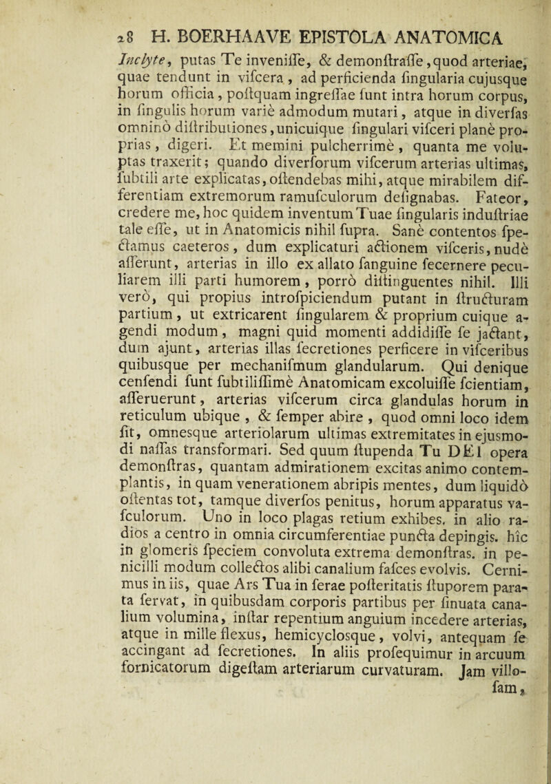 Inclyte, putas Te invenilfe, & demonftraffe,quod arteriae, quae tendunt in vifcera , ad perficienda lingularia cujusque horum officia, poftquam ingreffae funt intra horum corpus, in fingulis horum varie admodum mutari, atque indiverfas omnino dillributiones .unicuique lingulari vifceri plane pro¬ prias , digeri. Et memini pulcherrime , quanta me volu¬ ptas traxerit; quando diverforum vifcerum arterias ultimas, iubtili arte explicatas, offendebas mihi, atque mirabilem dif¬ ferentiam extremorum ramufculorum delignabas. Fateor, credere me, hoc quidem inventum T uae fingularis induftriae taleefTe, ut in Anatomicis nihil fupra. Sane contentos fpe- ftamus caeteros, dum explicaturi actionem vifceris, nude afferunt, arterias in illo ex allato fangtiine fecernere pecu¬ liarem illi parti humorem, porro diitinguentes nihil. Illi vero, qui propius introfpiciendum putant in ffrufturam partium, ut extricarent fingularem & proprium cuique a- gendi modum , magni quid momenti addidiffe fe jadant, dum ajunt, arterias illas iecretiones perficere in vifceribus quibusque per mechanifmum glandularum. Qui denique cetifendi funt fubtiliffim^ Anatomicam excoluiffe fcientiam, afferuerunt, arterias vifcerum circa glandulas horum in reticulum ubique , & femper abire , quod omni loco idem fit, omnesque arteriolarum ultimas extremitates in ejusmo¬ di naffas transformari. Sed quum ftupenda Tu DEl opera demonftras, quantam admirationem excitas animo contem¬ plantis, in quam venerationem abripis mentes, dum liquido offentas tot, tamque diverfos penitus, horum apparatus va- fculorum. Uno in loco plagas retium exhibes, in alio ra¬ dios a centro in omnia circumferentiae punfta depingis, hic in glomeris fpeciem convoluta extrema demonfiras. in pe¬ nicilli modum colleftos alibi canalium fafces evolvis. Cerni¬ mus in iis, quae Ars Tua in ferae pofleritatis ftuporem para¬ ta fervat, in quibusdam corporis partibus per finuata cana¬ lium volumina, infiar repentium anguium incedere arterias, atque in mille flexus, hemicyclosque, volvi, antequam fe accingant ad fecretiones. In aliis profequimur in arcuum fornicatorum digeltam arteriarum curvaturam. Jam villo-