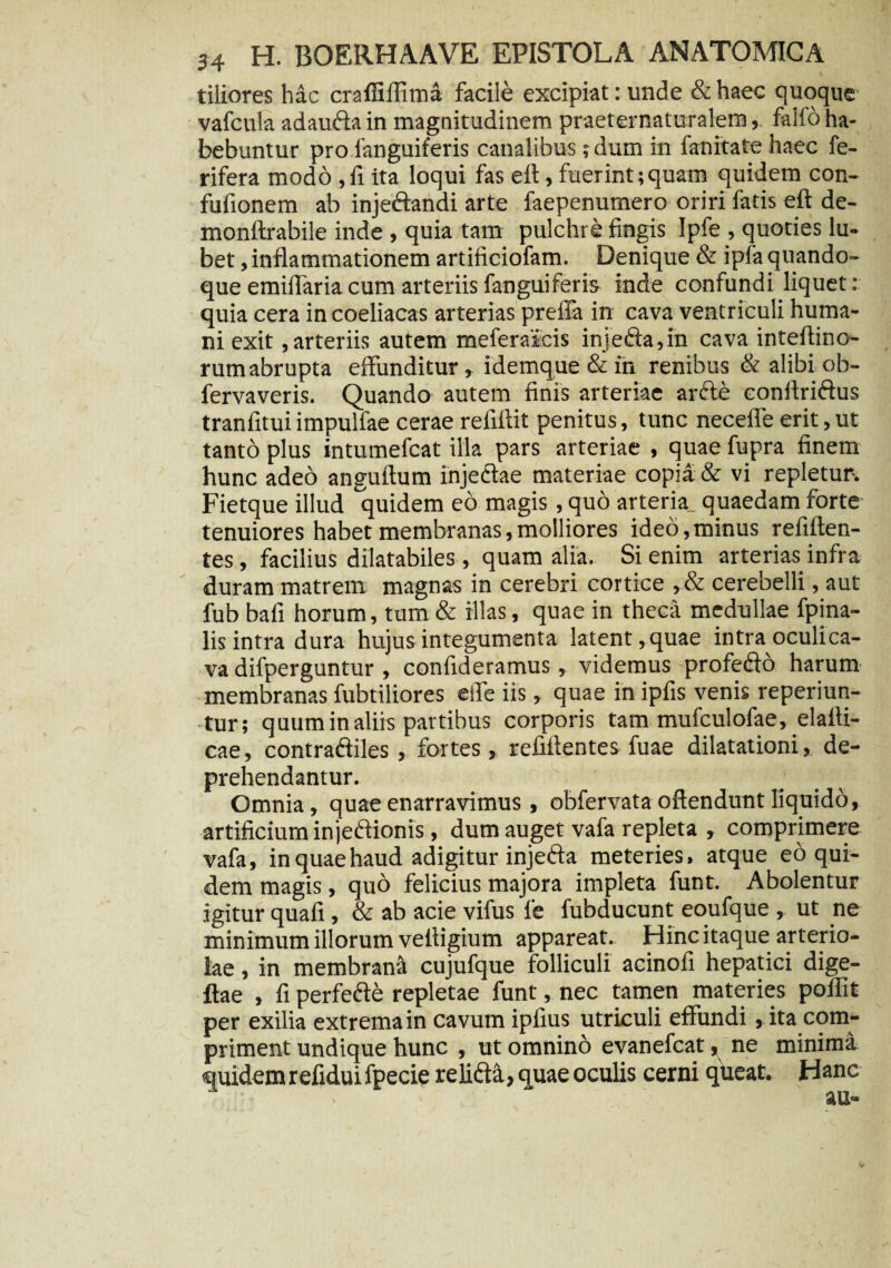 tiiiores hac crafliflima facile excipiat: unde &haec quoque vafcula adaufta in magnitudinem praeternaturalem, falfo ha¬ bebuntur pro fanguiferis canalibus ;dum in fanitate haec fe- rifera modo ,fi ita loqui fas eft, fuerint;quam quidem con- fufionem ab injeftandi arte faepenumero oriri fatis eft de- monftrabile inde , quia tam pulchre fingis Ipfe , quoties lu- bet, inflammationem artificiofam. Denique & ipfa quando¬ que emiflaria cum arteriis fanguiferis inde confundi liquet: quia cera in coeliacas arterias preffa in cava ventriculi huma¬ ni exit,arteriis autem meferaicis inje<fta,in cava inteflino- rum abrupta effunditur, idemque & in renibus & alibi ob- fervaveris. Quando autem finis arteriae arfte conftriftus tranfitui impulfae cerae reliflit penitus, tunc neceffe erit, ut tanto plus intumefcat illa pars arteriae , quae fupra finem hunc adeo anguftum injectae materiae copia & vi repletur. Fietque illud quidem eo magis, quo arteria quaedam forte tenuiores habet membranas,molliores ideo,minus refilten- tes, facilius dilatabiles, quam alia. Si enim arterias infra duram matrem magnas in cerebri cortice ,& cerebelli, aut fub bafi horum, tum & illas, quae in theca medullae fpina- lis intra dura hujus integumenta latent, quae intra oculi ca¬ va difperguntur , confideramus, videmus profefto harum membranas fubtiliores eife iis, quae in ipfis venis reperiun- tur; quum in aliis partibus corporis tam mufculofae, elafti- cae, contra&iles, fortes, refifientes fuae dilatationi, de¬ prehendantur. Omnia, quae enarravimus , obfervata offendunt liquido, artificium injectionis, dum auget vafa repleta , comprimere vafa, in quae haud adigitur injedta meteries, atque eo qui¬ dem magis, quo felicius majora impleta funt. Abolentur igitur quali, & ab acie vifus fe fubducunt eoufque , ut ne minimum illorum vettigium appareat. Hinc itaque arterio¬ lae , in membrana cujufque folliculi acinofi hepatici dige- ftae , fi perfefte repletae funt, nec tamen materies poflit per exilia extrema in cavum ipfius utriculi effundi, ita com¬ priment undique hunc , ut omnino evanefcat, ne minima quidemrefiduifpecie relicta, quae oculis cerni queat. Hanc au-