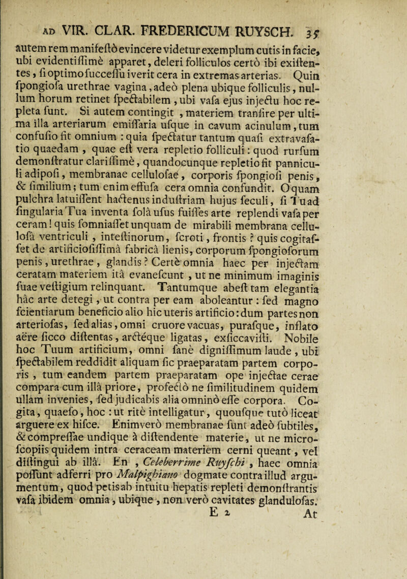 autem rem manifeflo evincere videtur exemplum cutis in facie» ubi evidentiffim& apparet, deleri folliculos certb ibi exiften- tes , fi optimo fuccellu iverit cera in extremas arterias. Quin fpongioia urethrae vagina, adeo plena ubique folliculis, nul¬ lum horum retinet fpeftabilem , ubi vafa ejus injeftu hoc re¬ pleta funt. Si autem contingit , materiem tranfire per ulti¬ ma illa arteriarum emilTaria ufque in cavum acinulum, tum confufio fit omnium : quia fpeftatur tantum quali extravafa- tio quaedam , quae eft vera repletio folliculi: quod rurfum demonftratur clariffime, quandocunque repletio fit pannicu¬ li adipofi, membranae cellulofael, corporis fpongiofi penis, & fimilium; tum enim effufa cera omnia confundit. Oquam pulchra latuiflent haftenusinduflriam hujus feculi, fiTuad lingularia Tua inventa fola ufus fuifies arte replendi vafa per ceram! quis fomniafTet unquam de mirabili membrana cellu- lofa ventriculi , inteliinorum, fcroti, frontis ? quiscogitaf- fet de artificiofifTima fabrica lienis, corporum fpongioforum penis, urethrae , glandis ? Certb omnia haec per injeftam ceratam materiem ita evanefcunt , ut ne minimum imaginis fuae veltigium relinquant. Tantumque abeft tam elegantia hac arte detegi ,ut contra per eam aboleantur : fed magno fcientiarum beneficio alio hic uteris artificio: dum partes non arteriofas, fed alias, omni cruore vacuas, purafque, inflato aere ficco diftentas, arfteque ligatas, exficcavifti. Nobile hoc Tuum artificium, omni fane digniflimum laude , ubi fpe&abilem reddidit aliquam fic praeparatam partem corpo¬ ris , tum eandem partem praeparatam ope injeftae cerae compara cum illa priore, profedo ne fimilitudinem quidem ullam invenies, fed judicabis alia omnino elTe corpora. Co¬ gita, quaefo, hoc :ut rite intelligatur, quoufque tuto liceat arguere ex hifce. Enim vero membranae funt adeo fubtiles, & compreffae undique & diflendente materie, ut ne micro- fcopiis quidem intra ceraceam materiem cerni queant, vel dillingui ab illa. En , Celeberrime Ruyfchi , haec omnia poliunt adferri pro Malpighiano dogmate contra illud argu¬ mentum, quod petis ab intuitu hepatis repleti demonffrantis vafa ibidem omnia, ubique, non vero cavitates glandulofas. Ex' At