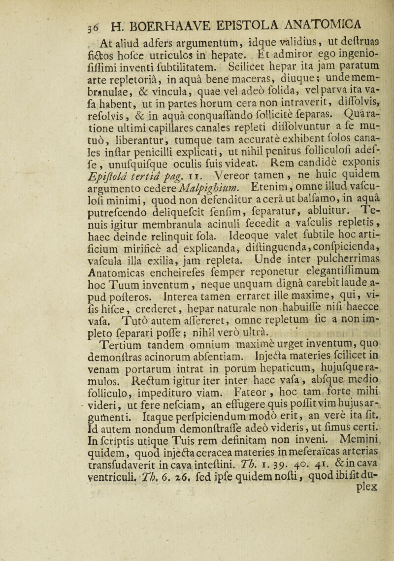 At aliud adfers argumentum, idque validius, ut dedruas fi£tos hofce utriculos in hepate. Iit admiror egoingenio- fillimi inventi fubtilitatem. Scilicet hepar ita jam paratum arte repletoria, in aqua bene maceras, diuque; undetnem- branulae, & vincula, quae vel adeo iolida, vel parva ita va- fa habent, ut in partes horum cera non intraverit, diifolvis, refolvis, & in aqua conquaffando Pollicite feparas. Qua ra¬ tione ultimi capillares canales repleti diflolvuntur a fe mu¬ tuo, liberantur, tumque tam accurate exhibent folos cana¬ les inftar penicilli explicati, ut nihil penitus folliculofi adel- fe , unufquifque oculis fuis videat. Rem candide exponis Epijlold tertia pag, ix. Vereor tamen, ne huic quidem argumento cedere Malpighium. Etenim, omne illud vafcu- loii minimi, quod non defenditur a cera ut ballamo, in aqua putrefcendo deliquefcit fenfim, feparatur, abluitur. Te¬ nuis igitur membranula acinuli fecedit a vafculis repletis, haec deinde relinquit fola. ldeoque valet fubtile hoc arti¬ ficium mirifice ad explicanda, diitinguenda,confpicienda, vafcula illa exilia, jam repleta. Unde inter pulcherrimas Anatomicas encheirefes femper reponetur^ elegantillimum hoc Tuum inventum , neque unquam digna carebit laude a- pud polteros. Interea tamen erraret ille maxime, qui, vi- fishifce, crederet, hepar naturale non habuiife nifi haecce vafa. Tuto autem afiereret, omne repletum fic a non im¬ pleto feparari pofle ; nihil vero ultra. Tertium tandem omnium maxime urget inventum, quo demonfiras acinorum abfentiam. Injefta materies icilicet in venam portarum intrat in porum hepaticum, hujufquera¬ mulos. Reftum igitur iter inter haec vafa , abfque medio folliculo, impedituro viam. Fateor , hoc tam forte mihi - videri, ut fere nefciam, an effugere quis poffit vim hujus ar- guthenti. Itaque perfpiciendum modo erit, an vere ita fit. Id autem nondum demonftraffe adeo videris, ut fimus certi. Infcriptis utique Tuis rem definitam non inveni. Memini quidem, quod injeftaceraceamateries inmeferaicas arterias transfudaverit in cava inteftini. Th. 1.39* 4°* 41* &incava ventriculi. Th< 6. z6. fed ipfe quidem nofti, quodibifitdu-