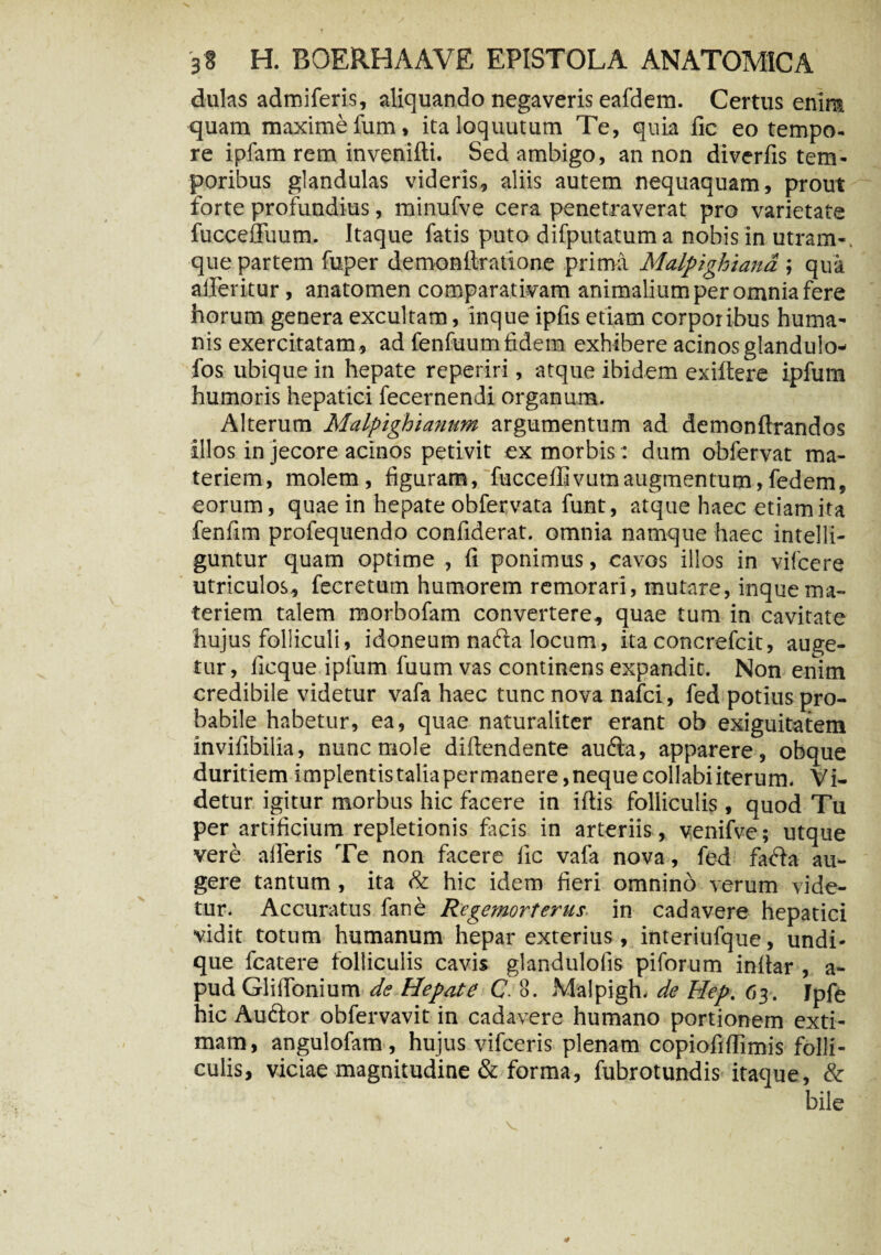 dulas admiferis, aliquando negaveris eafdem. Certus enira quam maxime fum» italoquutum Te, quia iic eo tempo¬ re ipfam rem invenifti. Sed ambigo, an non diverfis tem¬ poribus glandulas videris, aliis autem nequaquam, prout forte profundius, minufve cera penetraverat pro varietate fucceffuum. Itaque fatis puto difputatum a nobis in utram-, que partem fuper demonftratione prima Malpighiand ; qua alferitur, anatomen comparativam animalium per omnia fere horum genera excultam, inque ipfis etiam corporibus huma¬ nis exercitatam , ad fenfuum fidem exhibere acinos glandulo- fos ubique in hepate reperiri, atque ibidem exiftere ipfum humoris hepatici fecernendi organum. Alterum Malpighianum argumentum ad demonftrandos illos in jecore acinos petivit ex morbis: dum obfervat ma¬ teriem, molem, figuram, fucceffivutn augmentum,fedem, eorum, quae in hepate obfervata funt, atque haec etiam ita fenfim profequendo confiderat. omnia namque haec intelli- guntur quam optime , fi ponimus, cavos illos in vifcere utriculos, fecretum humorem remorari, mutare, inque ma¬ teriem talem morbofam convertere, quae tum in cavitate hujus folliculi, idoneum nafta locum, itaconcrefcit, auge¬ tur, fieque ipfum fuum vas continens expandit. Non enim credibile videtur vafa haec tunc nova nafci, fed potius pro¬ babile habetur, ea, quae naturaliter erant ob exiguitatem invifibilia, nunc mole diftendente aufta, apparere, obque duritiem implentistalia permanere, neque collabi iterum. Vi¬ detur igitur morbus hic facere in iftis folliculis, quod Tu per artificium repletionis facis in arteriis, venifve; utque vere aileris Te non facere lic vafa nova, fed fafla au¬ gere tantum, ita & hic idem fieri omnino verum vide¬ tur. Accuratus fane Regemorterus in cadavere hepatici vidit totum humanum hepar exterius, interiufque, undi¬ que fcatere folliculis cavis glandulofis piforum inltar , a- pud Gliffonium de Hepate C 8. Malpigh. de Hep. 63. Jpfe hic Auftor obfervavit in cadavere humano portionem exti¬ mam , angulofam, hujus vifceris plenam copiofifllmis folli¬ culis, viciae magnitudine & forma, fubrotundis itaque, & V