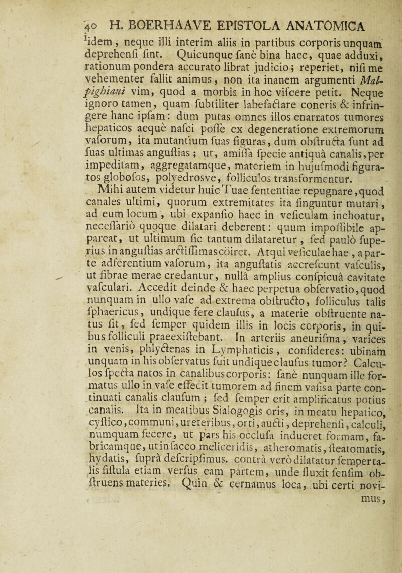 •> 5idem, neque illi interim aliis in partibus corporis unquam deprehenfi fint. Quicunque fane bina haec, quae adduxi, rationum pondera accurato librat judicio; reperiet, nifi me vehementer fallit animus, non ita inanem argumenti Mal- pighiani vim, quod a morbis in hoc vifcere petit. Neque ignoro tamen, quam fubtiliter labefacflare coneris & infrin¬ gere hanc ipfam: dum putas omnes illos enarratos tumores hepaticos aeque nafci pofle ex degeneratione extremorum vaforum, ita mutantium luas figuras, dum obftrufta funt ad fuas ultimas anguftias; ut, amifla fpecie antiqua canalis,per impeditam, aggregatamque, materiem in hujufmodifigura¬ tos globotos, polyedrosve, folliculos transformentur. . Mihi autem videtur huic Tuae fententiae repugnare, quod canales ultimi, quorum extremitates ita finguntur mutari, ad eum locum , ubi expanfio haec in veficulam inchoatur, neceflario quoque dilatari deberent: quum impollibile ap¬ pareat, ut ultimum fic tantum dilataretur , fed paulo fupe- rius in anguflias arfti (fi mas coiret. Atqui veficulaehae ^par¬ te adferentium vaforum, ita anguftatis accrefcunt vafculis, ut fibrae merae credantur, nuM amplius confpicua cavitate vafculari. Accedit deinde & haec perpetua obfervatio,quod nunquam in ullovafe ad extrema obflru&o, folliculus talis fphaericus, undique fere claufus, a materie obflruente na¬ tus lit, fed femper quidem illis in locis corporis, in qui¬ bus folliculi praeexiflebant. In arteriis aneurifma, varices in venis, phlyftenas in Lymphaticis, confideres: ubinam unquam in hisobfervatus fuit undique claufus tumor? Calcu¬ los fpetla natos in canalibus corporis: fane nunquam ille for¬ matus ullo in vafe effecit tumorem ad finem vafisa parte con¬ tinuati canalis claufum ; fed femper erit amplificatus potius canalis. Ita in meatibus Siaiogogis oris, in meatu hepatico, cyflico, communi, ureteribus, orti, audi, deprehenfi, calculi, numquam fecere, ut pars his occlufa indueret formam, fa¬ bricamque, ut infaeco meliceridis, atheromatis, fleatomatis, hydatis, fupra defcripfimus. contra verodilatatur femper ta¬ lis fiftula etiam verfus eam partem, unde fluxit fenfim ob- ftruens materies. Quin & cernamus loca, ubi certi novi- . * mus,