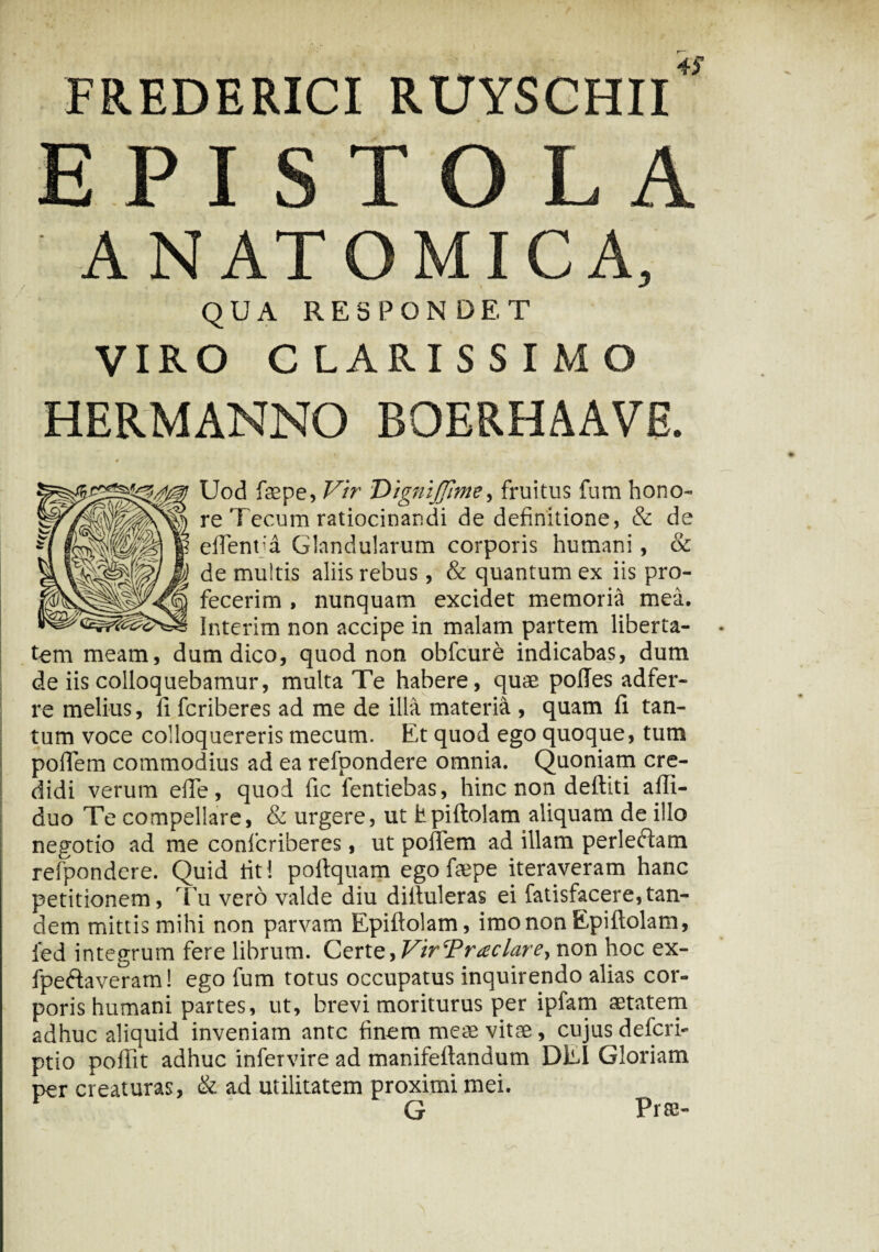 4f FREDERICI RUYSCHII T ANATOMICA, QUA RESPONDET VIRO CLARISSIMO HERMANNO BOERHAAVE. Uod faepe, Vir DigniJJime, fruitus fum hono¬ re Tecum ratiocinandi de definitione, & de efientja Glandularum corporis humani, & de multis aliis rebus, & quantum ex iis pro¬ fecerim , nunquam excidet memoria mea. Interim non accipe in malam partem liberta¬ tem meam, dum dico, quod non obfcure indicabas, dum de iis colloquebamur, multa Te habere, quae polles adfer- re melius, fi fcriberes ad me de illa materia , quam fi tan¬ tum voce colloquereris mecum. Et quod ego quoque, tum pofiem commodius ad ea refpondere omnia. Quoniam cre¬ didi verum efie, quod fic fentiebas, hinc non deftiti afii- duo Te compellare, & urgere, ut hpiftolam aliquam de illo negotio ad me confcriberes, ut pofiem ad illam perleftam refpondere. Quid fit i pofiquam ego faepe iteraveram hanc petitionem, Tu vero valde diu difiuleras ei fatisfacere,tan¬ dem mittis mihi non parvam Epiftolam, imo non Epiftolam, ied integrum fere librum. Cznz^Vir Traclar e, non hoc ex- fpeftaveram! ego fum totus occupatus inquirendo alias cor¬ poris humani partes, ut, brevi moriturus per ipfarn aetatem adhuc aliquid inveniam ante finem meae vitae , cujus defcri- ptio poffit adhuc infervire ad manifeftandum DEI Gloriam per creaturas, & ad utilitatem proximi mei. G Prae-