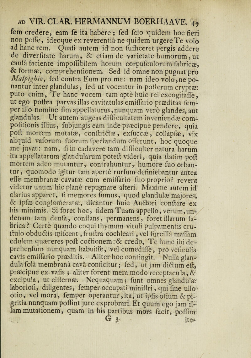 fem credere, eam fe ita habere ; fed fcio quidem hoc fieri non poffe, ideoque ex reverentia ne quidem urgere Te volo ad hanc rem. Quafi autem id non fufficeret pergis addere de diverfitate harum, & etiam de varietate humorum, ut caufa faciente impoffibilem horum corpufculorum fabricae, & formae, comprehenfionem. Sed id omne non pugnat pro Malpighio, fed contra Eum pro me: nam ideo volo,ne po¬ nantur inter glandulas, fed ut vocentur in pofierum cryptae: puto enim. Te hanc vocem tam apte huic rei excogitaffe, ut ego poftea parvas illas cavitatulas emiffario prted itas fem¬ per illo nomine fim appellaturus,nunquam vero glandes, aut glandulas. Ut autem augeas difficultatem inveniendae com- pofitionis illius, fubjungis eam inde praecipue pendere, quia pofl mortem mutatae, conltriftse, exluccae, collapfae, vix aliquid v-aforum fuorum fpeftandum offerunt, hoc quoque me juvat: nam, fi in cadavere tam difficulter natura harum ita appellatarum glandularum potefl videri, quia fiatim pofl: mortem adeo mutantur, contrahuntur, humore fuo orban¬ tur, quomodo igitur tam aperte rurfum definiebantur antea effe membranae cavatae cum emiffario fuo proprio? revera videtur unum hic plane repugnare alteri. Maxime autem id I clarius apparet, fi memores fumus, quod glandulae majores, & ipfae conglomerabar, dicantur huic Auffori conflare ex his minimis. Si foret hoc, fidem Tuam appello, verum,un- denam tam denfa, conflans, permanens, foret illarum fa¬ brica? Certe quando coqui thymum vituli pulpamentis cru- iiulo obduffis mifcer.t ,fruflra cochleari ,vel furcilla maffam edulem quaereres port coflionem: & credo. Te hunc ibi de- prehenfum nunquam habuiffe, vel comediffe, proveficulis cavis emiffario praeditis. Aliter hoc contingit. Nulla glan¬ dula fola membrana cava conficitur; fed, ut jam diftum eff, praecipue ex vafis ; aliter forent mera modo receptacula, & excipula, ut ciflernae. Nequaquam; funt omnes glandulae laboriofi, diligentes, femper occupati miniflri, qui fine ullo’ otio, vel mora, femper operantur ,ita, ut ipfis otium & pi¬ gritia nunquam poflint jure exprobrari. Et quum ego jam il¬ lam mutationem, quam in his partibus mors facit, poflim G % ite»