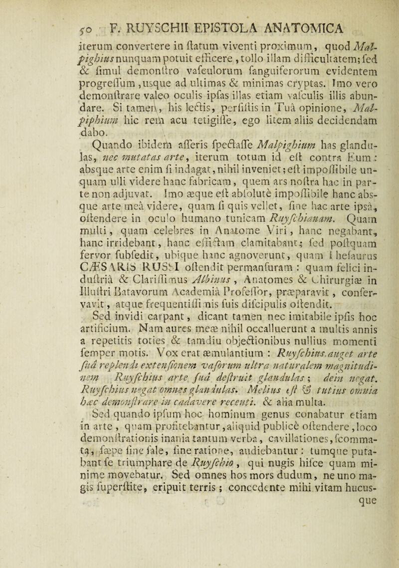 iterum convertere in flatum viventi proximum, quod Mal- fighius nunquam potuit efficere , tollo illam difficultatem; fed & fimul demonitro vafeulorum fanguiferorum evidentem progreflum ,usque ad ultimas & minimas cryptas. Tmo vero demonftrare valeo oculis ipfas illas etiam valculis illis abun¬ dare. Si tamen, his lectis, per liliis in Tua opinione, Mal- piphium hic rei\i acu tetigiffe, ego litem aliis decidendam dabo. Quando ibidehi afleris fpeftafle Malfighium has glandu¬ las, nec mutatas arte, iterum totum id efl contra Eum : absque arte enim fi indagat,nihil inveniet;efl impoffibile un¬ quam ulli videre hanc fabricam, quem ars no Ara hac in par¬ te non adjuvat. Imo asque efl abfolute impoffibile hanc abs¬ que arte mea videre, quam fi quis vellet, fine hac arte ipsa, oflendere in oculo humano tunicam Ruyfchianam. Quam multi, quam celebres in A nuo me Viri, hanc negabant*., hanc irridebant, hanc effiffim clamitabant^ fed poftquam fervor fubfedit, ubique hanc agnoverunt, quam i hefaurus CTtS ARJS RUSbI oflendit permanfiiram : quam felici in- duflria & C lar illi mus Albinus , Anatomes & chirurgise in Illuflri Batavorum Academia Profefior, praeparavit, confer- vavit, atque frequentiffimis fuis difcipulis oflendit. Sed invidi carpant, dicant tamen nec imitabile ipfis hoc artificium. Nana aures mere nihil occalluerant a multis annis a repetitis toties & tamdiu objeffionibus nullius momenti femper motis. Vox erat aemulantium : Ruyfchins.auget arte fud replendi extenjionem vaftorum ultra naturalem magnitudi¬ nem Ruyfchius arte fud dejlruit glandulas ; dem negat. Ruyfchius negat omnes glandulas. Melius tjt & tutius omnia haec demonftrare in cadavere recenti. & alia multa. Sed quando ipfum hoc hominum genus conabatur etiam in arte , quam profitebantur,aliquid publice oflendere ,loco demon Arationis inania tantum verba, cavillationes, fcomma- ta, faepe fine fale, fine ratione, audiebantur: tumque puta¬ bant fe triumphare de Ruyfchio , qui nugis hifce quam mi¬ nime movebatur. Sed omnes hos mors dudum, ne uno ma¬ gis iuperftite, eripuit terris 5 concedente mihi vitam hucus- . •;* ' V que