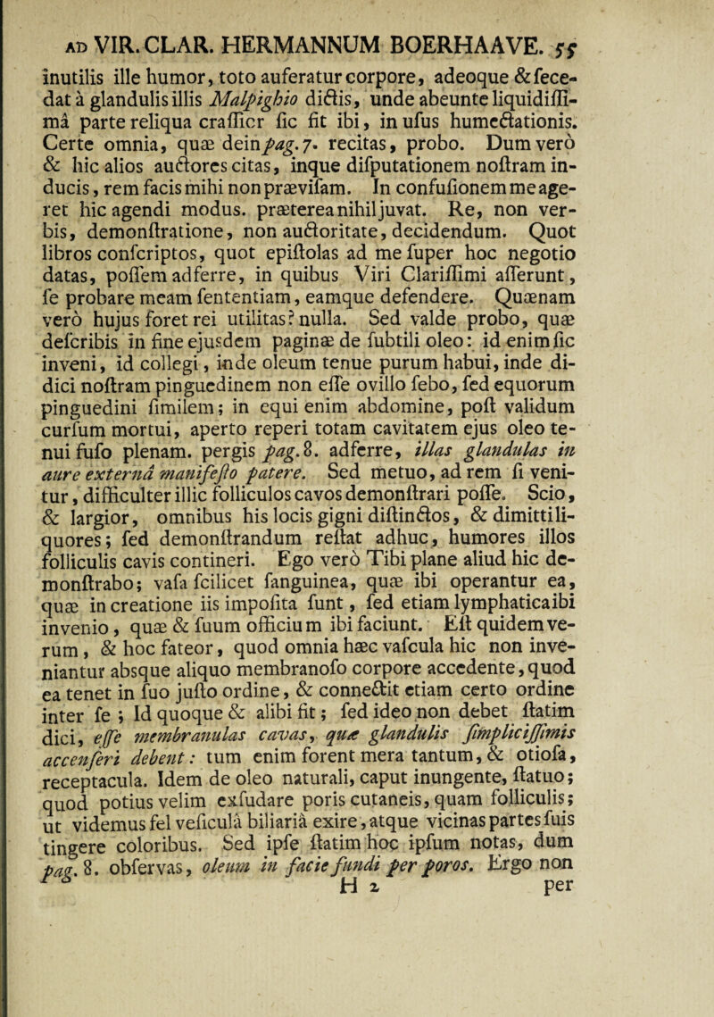 inutilis ille humor, toto auferatur corpore, adeoque &fece- dat a glandulis illis Malpighio didis, unde abeunte liquidiffi- ma parte reliqua crafficr fic fit ibi, in ufus humedationis. Certe omnia, quae dein/4g.7. recitas, probo. Dum vero & hic alios audores citas, inque difputationem noftram in¬ ducis , rem facis mihi nonpraevifam. In confufionem me age¬ ret hic agendi modus, praeterea nihil juvat. Re, non ver¬ bis, demonftratione, non audoritate, decidendum. Quot libros confcriptos, quot epiftolas ad mefuper hoc negotio datas, poffem ad ferre, in quibus Viri Clariffimi afferunt, fe probare meam fententiam, eamque defendere. Quaenam vero hujus foret rei utilitas? nulla. Sed valde probo, quae defcribis in fine ejusdem paginae de fubtili oleo: idenimfic inveni, id collegi, inde oleum tenue purum habui, inde di¬ dici noftram pinguedinem non effe ovillo febo, fed equorum pinguedini fimilem; in equi enim abdomine, poft validum curfum mortui, aperto reperi totam cavitatem ejus oleo te¬ nui fufo plenam, pergis fag. 8. adferre, illas glandulas in aure externa manifefto patere. Sed metuo, ad rem fi veni¬ tur , difficulter illic folliculos cavos demonftrari poffe. Scio, & largior, omnibus his locis gigni diftindos, & dimittili- quores; fed demonftrandum reflat adhuc, humores illos folliculis cavis contineri. Ego vero Tibi plane aliud hic de- roonftrabo; vafafcilicet fanguinea, quae ibi operantur ea, quae in creatione iis impofita funt, fed etiam lymphaticaibi invenio, quae & fuum officium ibi faciunt. Ett quidem ve¬ rum , & hoc fateor, quod omnia haec vafcula hic non inve¬ niantur absque aliquo membranofo corpore accedente, quod ea tenet in fuo jufto ordine, & conneftit etiam certo ordine inter fe ; Id quoque & alibi fit; fed ideo non debet ftatim dici, effe membranulas cavas, qua glandulis fimplicijjimis accenferi debent: tum enim forent mera tantum, & otiofa, receptacula. Idem de oleo naturali, caput inungente, ftatuo; quod potius velim exfudare poris cutaneis, quam folliculis; ut videmusfelveficula biliaria exire,atque vicinas partes fuis tingere coloribus. Sed ipfe ftatim hoc ipfum notas, dum pa<! 8. obfervas, oleum in facie fundi per poros. Ergo non r 6’ iri z per