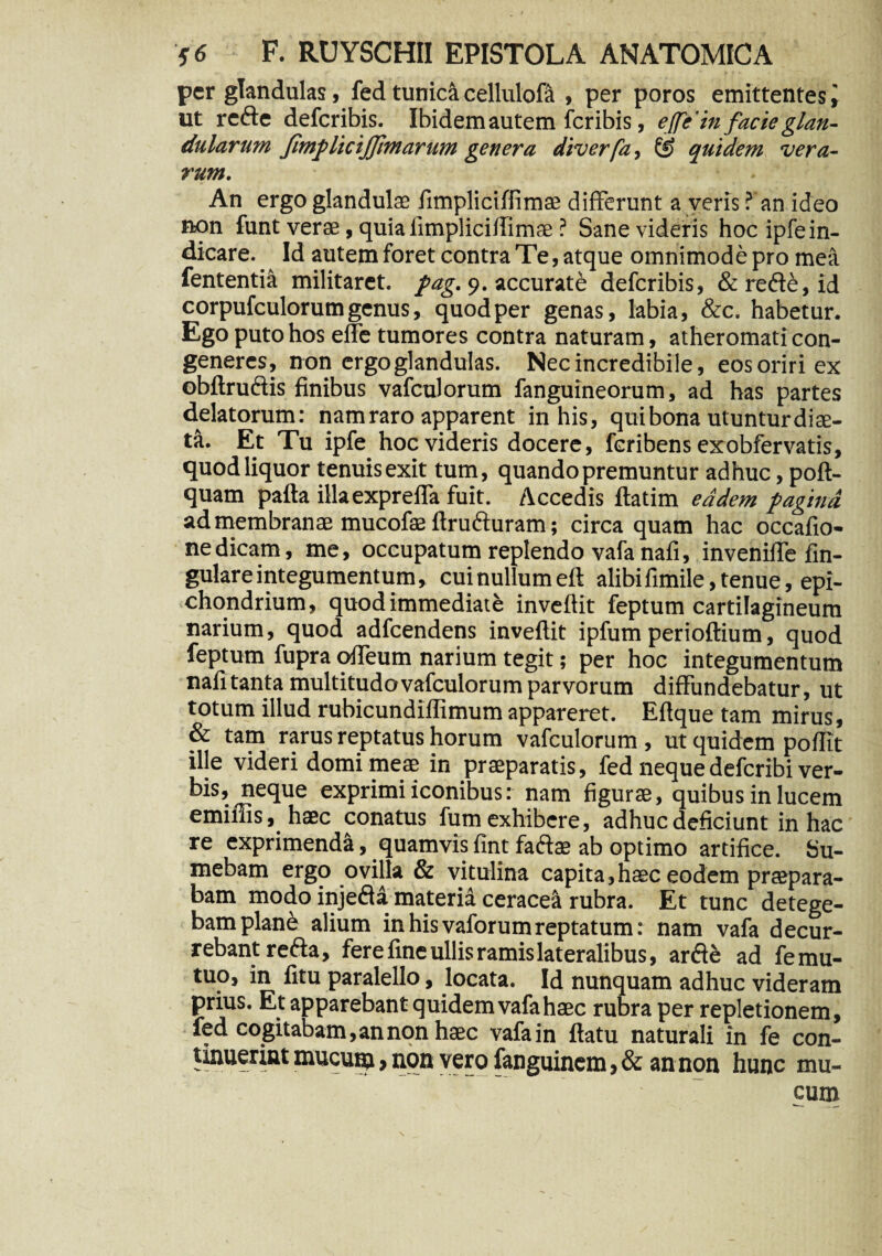 per glandulas, fed tunica cellulofa , per poros emittentes ut refte defcribis. Ibidem autem fcribis, e[fe'in facie glan¬ dularum Jirnf licijjimarum genera diverfa, quidem vera¬ rum. An ergo glandulae fimpliciflimae differunt a veris ? an ideo non funt verae, quia fimpliciflimae ? Sane videris hoc ipfe in¬ dicare. Id autem foret contra Te, atque omnimode pro mea fententia militaret, fag. 9. accurate defcribis, & rede, id corpufculorumgenus, quodper genas, labia, &c. habetur. Ego puto hos effe tumores contra naturam, atheromati con¬ generes, non ergo glandulas. Nec incredibile, eos oriri ex obftruftis finibus vafculorum fanguineorum, ad has partes delatorum: nam raro apparent in his, qui bona utuntur dise- ta. Et Tu ipfe hoc videris docere, fcribens exobfervatis, quod liquor tenuis exit tum, quando premuntur adhuc, poft- quam pafta illaexprefTa fuit. Accedis ftatim eadem fagina ad membranae mucofae flruduram; circa quam hac occafio- nedicam, me, occupatum replendo vafa nafi, invenilTe jin- gulare integumentum, cui nullum eft alibifimile,tenue, epi- chondrium, quod immediate inveflit feptum cartilagineum narium, quod adfcendens inveflit ipfum perioftium, quod feptum fupra offeum narium tegit; per hoc integumentum nafi tanta multitudo vafculorum parvorum diffundebatur, ut totum illud rubicundiffimum appareret. Eflque tam mirus, & tam rarus reptatus horum vafculorum , ut quidem poffit ille videri domi meae in praeparatis, fed nequedefcribi ver¬ bis, neque exprimi iconibus: nam figurae, quibus in lucem eminis, haec conatus fum exhibere, adhuc deficiunt in hac re exprimendi, quamvis fint fadae ab optimo artifice. Su¬ mebam ergo ovilla & vitulina capita,haec eodem praepara¬ bam modo injed£ materia ceracea rubra. Et tunc detege¬ bam plane alium in his vaforum reptatum: nam vafa decur¬ rebant refta, fere fine ullis ramis lateralibus, arde ad femu- tuo, in fitu paralello, locata. Id nunquam adhuc videram prius. Et apparebant quidem vafa haec rubra per repletionem, fed cogitabam, an non haec vafa in flatu naturali in fe con- tinuerint mucum > non vero fanguinem, & an non hunc mu¬ cum