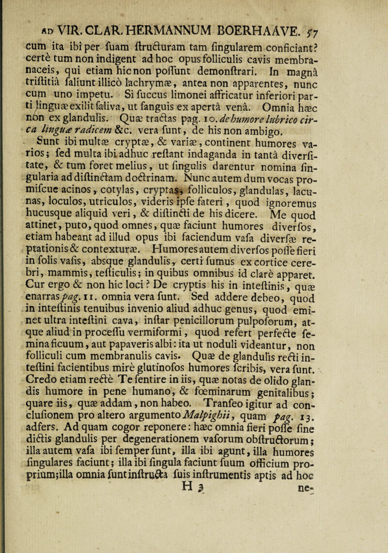 cum ita ibi per fuam ftru&uram tam lingularem conficiant? certe tum non indigent ad hoc opus folliculis cavis membra¬ naceis, qui etiam hic non poiTunt demonftrari. In magnit triftitia faliunt illico lachrymae, antea non apparentes, nunc cupi uno impetu. Si fuccus limonei affricatur inferiori par¬ ti Jinguaeexilitfaliva, ut fanguis ex aperta vena. Omnia haec nbn ex glandulis. Quae tradas pag. i o. de humore lubrico cir¬ ca lingua radicem &c. vera funt, de his non ambigo. Sunt ibi multae cryptae, & variae, continent humores va¬ rios ; fed multa ibi adhuc reflant indaganda in tanta diverfi- tate, & tum foret melius, ut fingulis darentur nomina An¬ gularia ad diftindam dodrinam. Nunc autem dum vocas pro- mifcue acinos, cotylas, cryptas, folliculos, glandulas, lacu¬ nas, loculos, utriculos, videris ipfe fateri, quod ignoremus hucusque aliquid veri, & diftindi de his dicere. Me quod attinet, puto, quod omnes, quae faciunt humores diverfos, etiam habeant ad illud opus ibi faciendum vafa diverfie re¬ ptationis & contexturae. Humores autem diverfos pofle fieri in folis vafis, absque glandulis r certi fumus ex cortice cere¬ bri, mammis, tefticulis; in quibus omnibus id clare apparet. Cur ergo & non hic loci ? De cryptis his in inteftinis, qu* enarras pag. i r. omnia vera funt. Sed addere debeo, quod in inteftinis tenuibus invenio aliud adhuc genus, quod emi¬ net ultra inteftini cava, inftar penicillorum pulpoforum, at¬ que aliud in proceffu vermiformi, quod refert perfefte fe¬ mina ficuum, aut papaveris albi: ita ut noduli videantur, non folliculi cum membranulis cavis. Quae de glandulis redi in¬ teftini facientibus mire glutinofos humores fcribis, vera funt. Credo etiam rede Te fentire in iis, quae notas de olido glan¬ dis humore in pene humano, & foeminarum genitalibus; quare iis, quae addam, non habeo. Tranfeo igitur ad con- clufionem pro altero argumentoMalpighii, quam pag. 13. adfers. Ad quam cogor reponere: haec omnia fieri pofle fine didis glandulis per degenerationem vaforum obftrudorum; illa autem vafa ibi femper funt, illa ibi agunt, illa humores Angulares faciunt; illa ibi fingula faciunt fuum officium pro- prium;illa omnia funt inftru&a fuis inftrumentis aptis ad hoc H ^ ne-