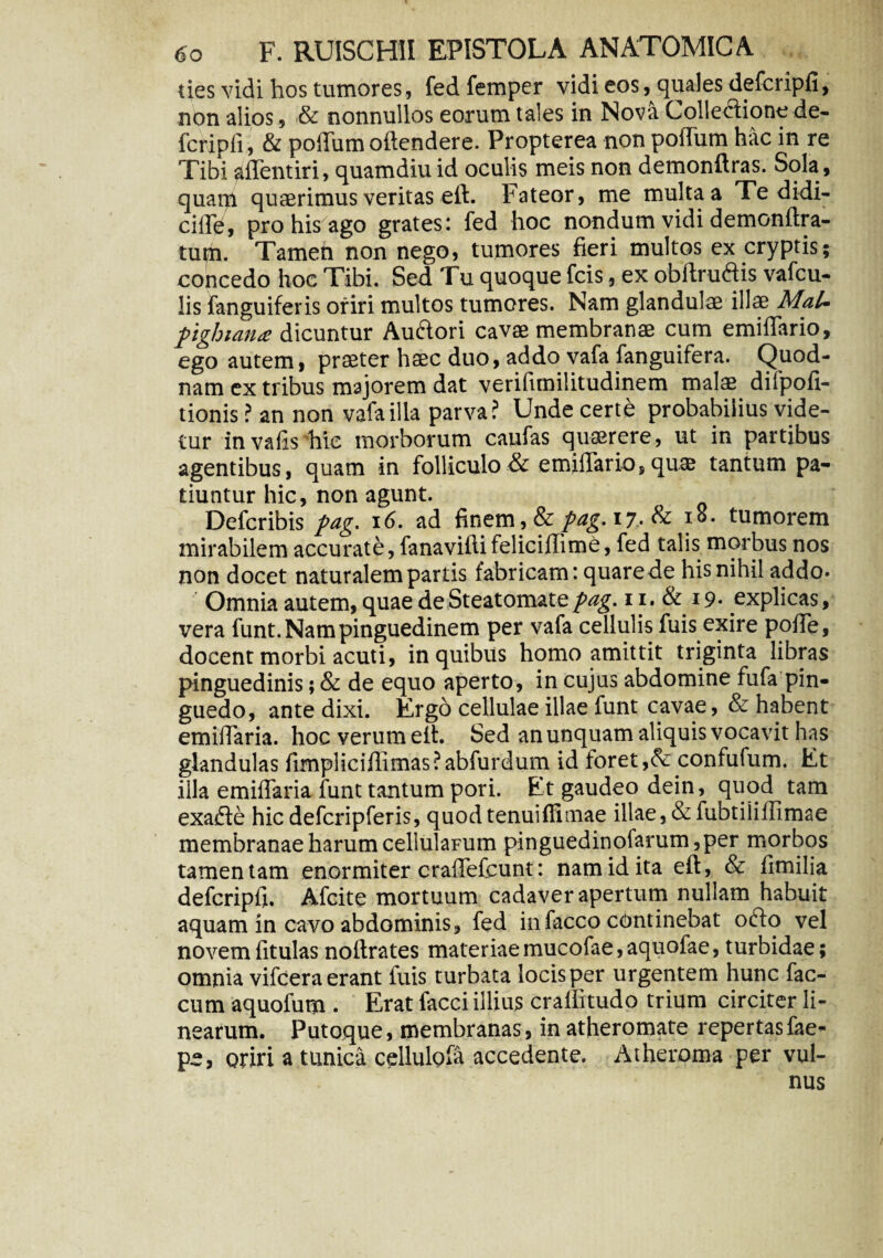 ties vidi hos tumores, fedfemper vidi eos, quales defcripfi, non alios, & nonnullos eorum tales in Nova Collectione de¬ fcripfi, & poflum oftendere. Propterea non poflum hac in re Tibi aflentiri, quamdiu id oculis meis non demonftras. Sola , quam quaerimus veritas eft. Fateor, me multa a Te didi- cifle, pro his ago grates: fed hoc nondum vidi demonftra- tufii. Tamen non nego, tumores fieri multos ex cryptis; concedo hoc Tibi. Sed Tu quoque fcis, ex obftruftis vafcu- lis {anguiferis oriri multos tumores. Nam glandulae illae MaU pglnana dicuntur Auftori cavae membranae cum emiflario, ego autem, praeter haec duo, addo vafa fanguifera. Quod¬ nam ex tribus majorem dat verifimilitudinem malae difpofi- tionis ? an non vafa illa parva? Unde certe probabilius vide¬ tur invafishie morborum caufas quaerere, ut in partibus agentibus, quam in folliculo & emifiario, quae tantum pa¬ tiuntur hic, non agunt. Defcribis pag. 16. ad finem, & pag. 17.. & tumorem mirabilem accurate, fanaviftifeliciffime, fed talis morbus nos non docet naturalem partis fabricam: quare de his nihil addo* Omnia autem, quae de Steatomate pag. 11. & 19. explicas, vera funt. Nam pinguedinem per vafa cellulis fuis exire pofie, docent morbi acuti, in quibus homo amittit triginta libras pinguedinis; & de equo aperto, in cujus abdomine fufa pin¬ guedo, ante dixi. Ergo cellulae illae funt cavae, & habent emifiaria. hoc verum elt. Sed an unquam aliquis vocavit has glandulas fimpliciflimas?abfurdum id foret ,& confufum. Et illa emifiaria funt tantum pori. Et gaudeo dein, quod tam exafle hic defcripferis, quod tenui {limae illae, & fubtiliflimae membranae harum cellularum pinguedinofarum,per morbos tamen tam enormiter craflefcunt: nam id ita eft, & fimilia defcripfi. Afcite mortuum cadaver apertum nullam habuit aquam in cavo abdominis, fed infaeco continebat ofto vel novem fitulas noftrates materiae mucofae, aquofae, turbidae; omnia vifcera erant fuis turbata locis per urgentem hunc fae¬ cum aquofum . Erat facci illius crafiitudo trium circiter li¬ nearum. Putoque, membranas, in atheromate repertasfae* pe, oriri a tunica cellulofa accedente. Atheroma per vul¬ nus