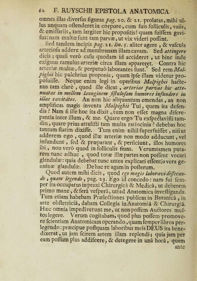 omnes illas diverfas figuraspag. zo. & 21. prolatas,mihi ul¬ lus unquam offenderet in corpore, cum fuis folliculis, vafis, & emiffariis, tam largiter hic propofitis! quam fuiflem gavi- fusinam multaefunt tam parvae, ut vix videri poffint. :ed tandem incipis pag, zi. lin. 5. aliter agere , & vafcula arteriofa addere^ad membranam illam cavam. Sed attingere dicis; quafi vero cafu quodam id accideret , ut hinc inde exiguus ramulus arteriae circa illam appareret. Contra hic arteriae multas, & perpetuo laborantes lunt/ Sed rem Mal- pighii hic pulchrius proponis, quam ipfe illam videtur pro- pofuiffe. Neque enim legi in operibus Malpighii hatffe- nus tam clare , quod ille dicat , arterias parvas hic atte¬ nuatas in mollem lanuginem fijlulofam humores infundere in illas cavitates. An non hic aliquantum emendas, an non amplificas magis inventa Malpighii Tui, quem ita defen¬ dis ? Nam fi ille hoc ita dixit, tum non effet magna difcre- pantia inter illum, & me- Quare ergo T11 exfpe<ffavifti tam- diu, quare prius attuliffi tam multa ratiocinia ? debebas hoc tantum ftatim dixiffe. Tum enim nihil fuperfuiflet, nili ut adderem ego , quod illae arteriae non modo adducunt,vel infundunt, fed & praeparant, & perficiunt, illos humores ibi, non vero quod in folliculis fiunt. Verumtamen puta¬ rem tunc adhuc , quod totae illae partes non poffent vocari glandulae: quia debebat tunc antea explicari eflentiavera ge¬ nuinae glandulae. De hac re agam in pofterum. Quod autem mihi dicis, quod ego magis laboravi di(fecan- do y quam legendo , pag. 23. Ego id concedo: nam fui fem- per ita occupatus in praxi Chirurgica & Medica, ut deberem primo mane, &lera vefpera, uti ad Anatomica inveftiganda. Tum etiam habebam Praeleftiones publicas in Botanica , in arte ohftetricia, dabam Collegia in Anatomia & Chirurgia. Haec omnia impediverunt me, ut non poffem Auftores mul¬ tos legeFe. Verum cogitabam, quod plus poffem promove¬ re fcientiam Anatomicam operando, quam femper libros per¬ legendo: praecipue poftquam laboribus meis DEUS ita bene¬ dixerat , ut jam fcirem artem illam replendi; quia jam per eam poffiim plus addifcere, & detegere in una hora, quam ante