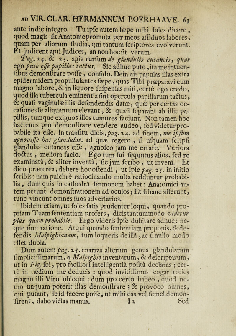 r ad VIR. CLAR. HERMANNUM BOERHAAVE. 63 ante in die integro. Tu ipfe autem faepe mihi foles dicere, quod magis fitAnatomepromota per meos affiduos labores, quam per aliorum ftudia, qui tantum fcriptores evolverunt. Et judicent apti Judices, an non hoc fit verum. ‘Pag.i.4. & 2 f. agis rurfum de glandulis cutaneis, quas ego puto effepapillas taflus. Sic adhuc puto ,ita me intuen- tibus demonllrare polle, confido. Dein ais papulas illas extra epidermidem propullulantes faepe, quas Tibi praeparavi cum magno labore,& in liquore fufpenfas mifi,certe ego credo, quod illa tubercula eminentia fint opercula papillarum taftus, & quali vaginulae illis defendendis datae, quae per certas oc- cafionesfe aliquantum elevant, & quafi feparant ab illis pa¬ pillis, tumque exiguos illos tumores faciunt. Non tamen hoc haftenus pro demonllrare vendere audeo, fed videtur pro¬ babile ita elle. In tranfitu dicis,pag. 24. ad finem, me ipjiim eguovijje has glandulas, ad quae regero , fi ufquam fcripfi glandulas cutaneas elfe , agnofco jam me errare. Veriora doftus, meliora facio. Ego tum fui fequutus alios, fed re examinata,& aliter inventa, fic jam fcribo, ut inveni. Et dico praeterea, debere hocollendi , ut Ipfc pag. 25-. in initio fcribis: nam pulchre ratiocinando multa redduntur probabi¬ lia , dum quis in cathedra fermonem habet: Anatomici au¬ tem petunt demonftrationem ad oculos; Et fi hanc afferunt, tunc vincunt omnes fuos adverfarios. Ibidem etiam, ut foles fatis prudenter loqui, quando pro¬ priam Tuamfententiam profers, dicis tantummodo videtur plus quam probabile. Ergo videris Ipfe dubitare adhuc: ne¬ que fine ratione. Atqui quando fententiam proponis, & de¬ fendis Malpighianam, tum loqueris de illa ,ac finullo modo clTet dubia. Dum autempag. z$. enarras alterum genus glandularum fimplici(limarum, a Malpighio inventarum, & defcriptarum, ut in Fig. ibi, pro faciliori intelligentia pofita declaras ; cer¬ te in taedium me deducis : quod invitiflimus cogar toties magno illi Viro obloqui: dum pro certo habeo , quod ne¬ mo unquam poterit illas demonllrare ; & provoco omnes, qui putant, feid facere polfe, ut mihi eas vel femel demon- firent, dabo vidtas manus. 12 Sed