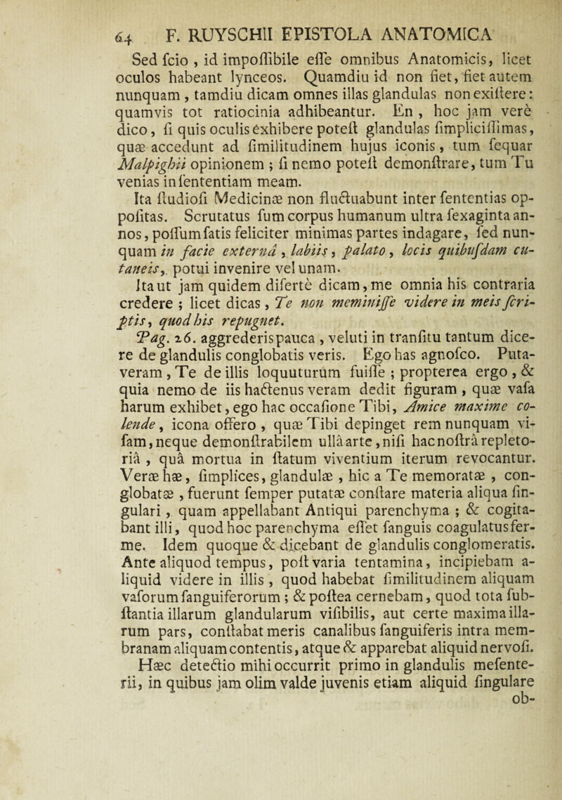 Sed fcio , id impoflibile effe omnibus Anatomicis, licet oculos habeant lynceos. Quamdiu id non fiet, fiet autem nunquam , tamdiu dicam omnes illas glandulas non exiitere: quamvis tot ratiocinia adhibeantur. En , hoc jam vere dico, fi quis oculis exhibere poteft glandulas fimplicifiimas, quas accedunt ad fimilitudinem hujus iconis, tum fequar Malpighii opinionem ; fi nemo poteit demonflrare, tum Tu venias iniententiam meam. Ita fiudiofi Medicinae non fluctuabunt inter fententias op- politas. Scrutatus fum corpus humanum ultra iexaginta an¬ nos, poflumfatis feliciter minimas partes indagare, fed nun¬ quam in facie externa , labiis, palato , locis quibufdam cu¬ taneis,. potui invenire vel unam. Ita ut jam quidem diferte dicam, me omnia his contraria credere ; licet dicas, Te non meminijfe videre in meis feri- ptis, quod his repugnet. Tag. x6. aggrederis pauca , veluti in tranfitu tantum dice¬ re de glandulis conglobatis veris. Ego has agnofeo. Puta¬ veram , Te de illis loquuturum fuiffe ; propterea ergo , & quia nemo de iis haftenus veram dedit figuram , quae vafa harum exhibet, ego hac occafione Tibi, Amice maxime co¬ lende , icona offero , qute T ibi depinget rem nunquam vi- fam, neque demonftrabikm ulla arte ,nifi hacnoftrarepleto- ria , qua mortua in flatum viventium iterum revocantur. Verae has, fimplices, glandulae , hic a Te memoratae , con- globatse , fuerunt femper putatae conflare materia aliqua An¬ gulari , quam appellabant Antiqui parenchyma ; & cogita¬ bant illi, quod hoc parenchyma eflet fanguis coagulatus fer- me. Idem quoque & dicebant de glandulis conglomeratis. Ante aliquod tempus, poflvaria tentamina, incipiebam a- liquid videre in illis , quod habebat fimilitudinem aliquam vaforumfanguiferorum; & poftea cernebam, quod tota fub- ftantia illarum glandularum vifibilis, aut certe maxima illa¬ rum pars, conflabat meris canalibus fanguiferis intra mem¬ branam aliquam contentis, atque & apparebat aliquid nervofi. Haec deteffio mihi occurrit primo in glandulis mefente- rii, in quibus jam olim valde juvenis etiam aliquid lingulare ob-