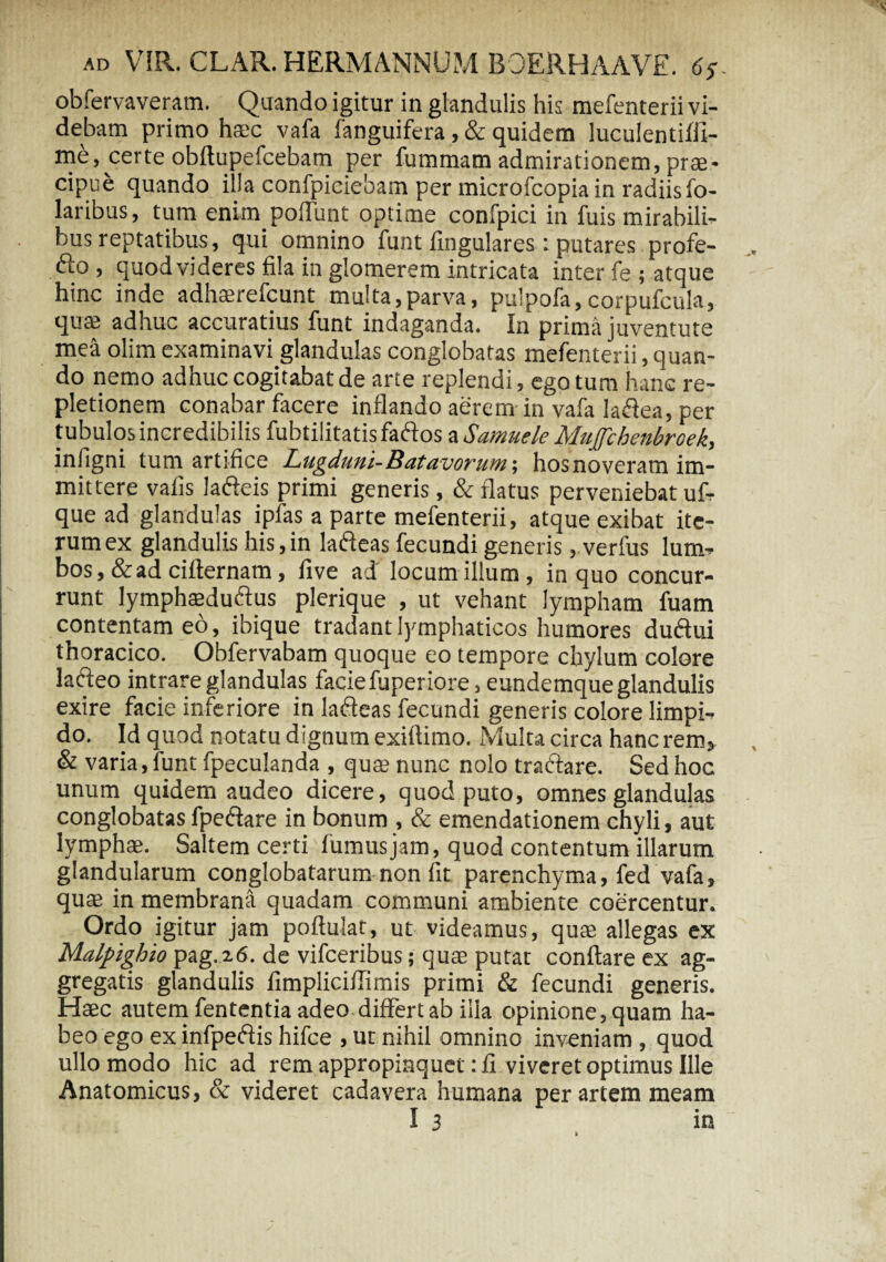 obfervaveram. Quando igitur in glandulis his mefenterii vi¬ debam primo haec vafa fanguifera, & quidem luculentifil- me, certe obflupefcebam per fummam admirationem, prte- cipue quando illa confpiciebam per microfcopia in radiisfo- laribus, tum enim poflimt optime confpici in fuis mirabili¬ bus reptatibus, qui omnino funt lingulares : putares profe¬ ro , quod videres fila in glomerem intricata inter fe ; atque hinc inde adhterefcunt multa,parva, pulpofa,corpufcula, quae adhuc accuratius funt indaganda. In prima juventute mea olim examinavi glandulas conglobatas mefenterii, quan¬ do nemo adhuc cogitabat de arte replendi, ego tum hanc re¬ pletionem conabar facere inflando aerem in vafa laftea, per tubulos incredibilis fubtilitatis faftos a Samuele Mujfchenbroek, infigni tum artifice Lugduni-Batavorum-, hos noveram im¬ mittere vafis lafteis primi generis, & flatus perveniebat uf- que ad glandulas ipfas a parte mefenterii, atque exibat ite¬ rum ex glandulis his,in lafteas fecundi generis, verfus lum- bos,&ad cifternam, five ad' locum illum, in quo concur¬ runt lymphaedu&us plerique , ut vehant lympham fuam contentam eo, ibique tradant lymphaticos humores duftui thoracico. Obfervabam quoque eo tempore chylum colore la&eo intrare glandulas facie fuperiore, eundemque glandulis exire facie inferiore in lafteas fecundi generis colore limpi¬ do. Id quod notatu dignum exiftimo. Multa circa hanc rem, & varia, funt fpeculanda , qute nunc nolo tractare. Sed hoc unum quidem audeo dicere, quod puto, omnes glandulas conglobatasfpe&are in bonum , & emendationem chyli, aut lymphae. Saltem certi fumus jam, quod contentum illarum glandularum conglobatarum non fit parenchyma, fed vafa, quae in membrana quadam communi ambiente coercentur. Ordo igitur jam poftulat, ut videamus, quae allegas ex Malpighio pag.26. de vifceribus; quae putat conflare ex ag¬ gregatis glandulis fimpliciflimis primi & fecundi generis. Haec autem fententia adeo differt ab ilia opinione, quam ha¬ beo ego ex infpeftis hifce , ut nihil omnino inveniam , quod ullo modo hic ad rem appropinquet: fi viveret optimus Ille Anatomicus, & videret cadavera humana per artem meam I 3 in i