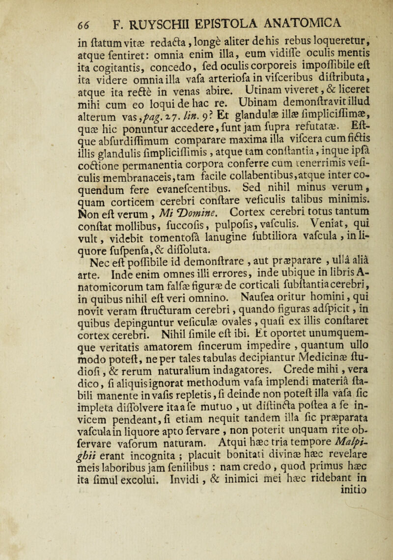 in (latum vitae redafta, longe aliter de his rebus loqueretur, atque fentiret: omnia enim illa, eum vidille oculis mentis ita cogitantis, concedo, fed oculis corporeis impoffibile eft ita videre omnia illa vafa arteriofa in vifceribus diilributa, atque ita refte in venas abire. Utinam viveret ,& liceret mihi cum eo loqui de hac re. Ubinam demonftravit illud alterum vas ypeig, 2,7. lin. 9? Et glandulas illae (impliciilimae, quae hic ponuntur accedere, funt jam fupra refutatae. Eft- que abfurdiffimum comparare maxima illa vifcera cumfiftis illis glandulis fimpliciffimis, atque tam conflantia, inque ipfa coftione permanentia corpora conferre cum tenerrimis vefi- culis membranaceis,tam facile collabentibus,atque inter co¬ quendum fere evanefcentibus. Sed nihil minus verum, quam corticem cerebri conflare veficulis talibus minimis. Non eft verum , Mi 'Domine. Cortex cerebri totus tantum condat mollibus, fuccofis, pulpofts, vafculis. Veniat, qui vult, videbit tomentofa lanugine fubtiliora vafcula , in li¬ quore fufpenfa, & diffoluta. Nec eft poffibile id demonftrare , aut praeparare , ulla alia arte. Inde enim omnes illi errores, inde ubique in libris A- natomicorum tam falfsefiguraede corticali fubftantiacerebri, in quibus nihil eft veri omnino. Naufea oritur homini, qui novit veram ftrufturam cerebri, quando iiguras adfpicit, in quibus depinguntur veficulae ovales, quafi ex illis conflaret cortex cerebri. Nihil fimile eft ibi. Et oportet unumquem¬ que veritatis amatorem fincerum impedire , quantum ullo modo poteft, ne per tales tabulas decipiantur Medicinae ftu- diofi, & rerum naturalium indagatores. Crede mihi, vera dico, fi aliquis ignorat methodum vafa implendi materia fla¬ bili manente invafis repletis, fi deinde non poteft illa vafa fic impleta diflolvere itaafe mutuo , ut diltinfla poftea a fe in¬ vicem pendeant, fi etiam nequit tandem illa fic praeparata vafcula in liquore apto feryare , non poterit unquam rite ob- fervare vaforum naturam. Atqui haec tria tempore Malpi- ghii erant incognita ; placuit bonitati divinae haec revelare meis laboribus jam fenilibus : nam credo , quod primus haec ita fimul excolui. Invidi, & inimici mei haec ridebant in initio