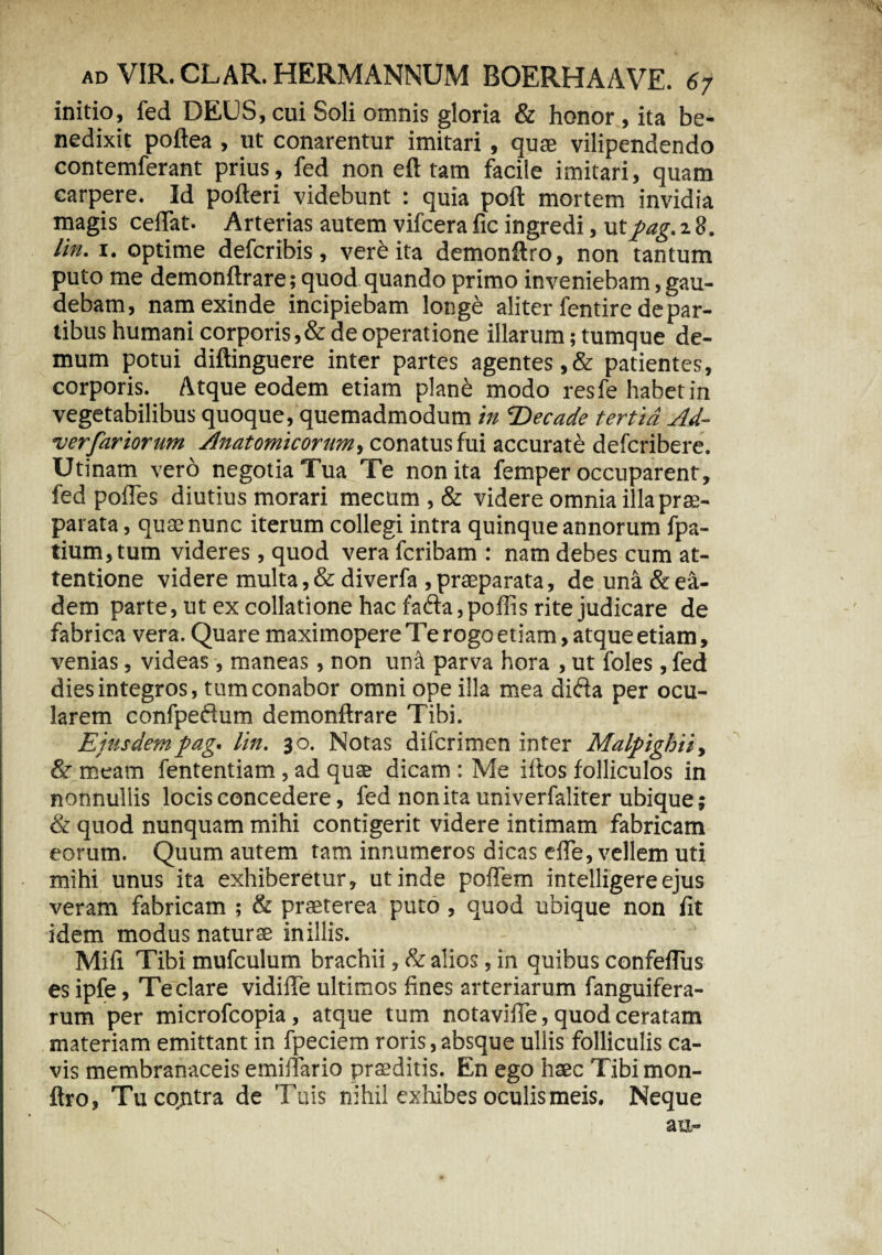 initio, fed DEUS, cui Soli omnis gloria & honor , ita be¬ nedixit poftea , ut conarentur imitari, quae vilipendendo contemferant prius, fed non eft tam facile imitari, quam carpere. Id pofteri videbunt : quia poft mortem invidia magis ceflat. Arterias autem vifcera fic ingredi, utj>ag. 18. lin. 1. optime defcribis, verb ita demonftro, non tantum puto me demonftrare; quod quando primo inveniebam, gau¬ debam, nam exinde incipiebam longe aliter fentire de par- tibus humani corporis,& de operatione illarum; tumque de¬ mum potui diftinguere inter partes agentes,& patientes, corporis. Atque eodem etiam plane modo resfe habet in vegetabilibus quoque, quemadmodum in Decade tertia Ad- verfariorum Anatomicorum, conatus fui accurate defcribere. Utinam vero negotia Tua Te non ita femper occuparent, fed pofles diutius morari mecum , & videre omnia illaprae- parata, quae nunc iterum collegi intra quinque annorum fpa- tium,tum videres, quod vera fcribam : nam debes cum at¬ tentione videre multa, & diverfa , praeparata, de una & ea¬ dem parte, ut ex collatione hac fa&a,poffis rite judicare de fabrica vera. Quare maximopere Te rogo etiam, atque etiam, venias, videas, maneas, non una parva hora , ut foles, fed dies integros, tum conabor omni ope illa mea dida per ocu¬ larem confpedum demonftrare Tibi. Eiusdem pag. lin. 30. Notas difcrimen inter Malpighii, & meam fententiam, ad quae dicam : Me ifios folliculos in nonnullis locis concedere, fed non ita univerfaliter ubique; & quod nunquam mihi contigerit videre intimam fabricam eorum. Quum autem tam innumeros dicas efle, vellem uti mihi unus ita exhiberetur, ut inde poflem intelligereejus veram fabricam ; & praeterea puto, quod ubique non fit idem modus naturae inillis. Mifi Tibi mufculum brachii, & alios, in quibus confeftiis es ipfe, Te clare vidiffe ultimos fines arteriarum fanguifera- rum per microfcopia, atque tum notavifie, quod ceratam materiam emittant in fpeciem roris,absque ullis folliculis ca¬ vis membranaceis emiftario praeditis. En ego haec Tibi mon- ftro, Tu contra de Tuis nihil exhibes oculis meis. Neque