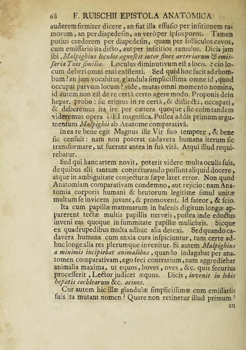 auderem firmiter dicere, an fiat illa effufio per infitionem ra¬ morum , an per diapedefin, an vero per ipfosporos. Tamen potius crederem per diapedefin, quam per folliculos cavos, cum emiflarioitadi&o, autper infititios ramulos. Dicis jam ibi, Malpighius loculos agno fi it inter fines arteriarum @ emis- faria Tuis fimilia. Loculus diminutivum ell a loco, Scio lo¬ cum deberi omni enti exiftenti. Sed quid hoc facit ad rhom¬ bum? an jam vocabitur glandula fimpliciilima omne id ,quod occupat parvum locum ? vide, mutas omni momento nomina, id autem non eft de re certa certo agere modo. Proponis dein hepar, probo : fic erimus in re certa, & diftin£fca, occupati, & deberemus ita ire per caetera quoque; fic enim tandem videremus opera DEI magnifica. Pofiea addis primum argu¬ mentum Malpighii ab Anatome comparativa. In ea re bene egit Magnus ille Vir fuo tempore , & bene fic cenfuit: nam non poterat cadavera humana iterum fic transformare, ut fuerant antea in fua vita. Atqui illud requi¬ rebatur. Sed qui hanc artem novit, poterit videre multa oculis fuis, de quibus alii tantum conjedurando pofiunt aliquid docere, atque in ambiguitate conje&urae faepe latet error. Non quod Anatomiam comparativam condemno, aut rejicio: nam Ana- tomia corporis humani & brutorum legitime fimul unitas multum fe invicem juvant, & promovent. Id fateor, & fcio. Ita cum papillae mammarum in balenis digitum longae ap¬ parerent teftae multis papillis nerveis ,poitea inde edodlus inveni eas quoque in fummitate papillae muliebris. Sicque ex quadrupedibus multa adhuc alia detexi. Sedquandoca- davera humana cum anxia cura infpiciuntur, tum certe ad¬ huc longe alia res plerumque invenitur. Si autem Malpighius a minimis incipiebat animalibus, quando indagabat per ana- tomen comparativam, ego feci contrarium, nam aggrediebar animalia maxima, ut equos, boves, oves, &c. quis fecurius procefferit , Letftor judicet aequus. Dicis , invenit in lobis hepatis cochlearum &c. acinos. Cur autem hic illae glandulae fimplicifiimae cum emifiariis fuis ita mutant nomen ? Quare non retinetur illud primum ? an