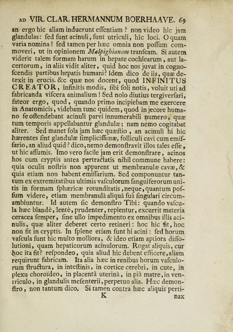 an ergo hic aliam induerunt effentiam ? non video hic jam glandulas: fed funt acinuli, funt utriculi, hic loci. Oquam varia nomina ! fed tamen per haec omnia non polium com¬ moveri , ut in opinionem Malpighlanam tranfeam. Si autem viderit talem formam harum in hepate cochlearum, aut la¬ certorum, in aliis vidit aliter, quid hoc nos juvat in cogno- fcendis partibus hepatis humani ? Idem dico de iis, quae de¬ texit in erucis. &c quae nos docent, quod INFINITUS CREATOR, infinitis modis, fibi fioli notis, voluit uti ad fabricanda vifcera animalium ! Sed nolo diutius tergiverfari, fateor ergo, quod, quando primo incipiebam me exercere in Anatomicis, videbam tunc quidem, quod in jecore huma¬ no fe oftendebant acinuli parvi innumerabili numero, quae tum temporis appellabantur glandulae; nam nemo cogitabat aliter. Sed manet fola jam haec quaeftio , an acinuli hi hic haerentes fmt glandulae fimpliciffimae, folliculi cavi cumemif- fario,an aliud quid ? dico,nemo demonftravit illos tales efle, ut hic aflumis. Imo vero facile jam erit demonftrare, acinos hos cum cryptis antea pertra&atis nihil commune habere: quia oculis noftris non apparent ut membranulae cavae, quia etiam non habent emiffarium. Sed componuntur tan¬ tum ex extremitatibus ultimis vafculorum fanguiferorum uni¬ tis in formam fphaericae rotunditatis,neque,quantum pof¬ fum videre, etiam membranula aliqua fu-a lingulari circum- ambiuntur. Id autem fic demonftro Tibi: quando vafcu- la haec blande, lent£, prudenter, replentur, excurrit materia ceracea femper, fine ullo impedimento ex omnibus illis aci- nulis, quae aliter deberet certo retineri : hoc hic fit, hoc non fit in cryptis. In fplene etiam funt hi acini: fed horum vafcula funt hic multo molliora, & ideo etiam aptiora dilfo- lutioni, quam hepaticorum acinulorum. Rogat aliquis, cur fiocitafit? refpondeo, quia aliud hic debent efficere,aliam requirunt fabricam. Ita alia haec in renibus horum vafculo¬ rum ftruftura, in inteftinis, in cortice cerebri, in cute, in plexu choroideo, in placenta uterina, in pia matre,in ven¬ triculo, in glandulis mefenterii, perpetuo alia. Htec demon- firo, non tantum dico. Si tamen contra hsec aliquis perti- K nax