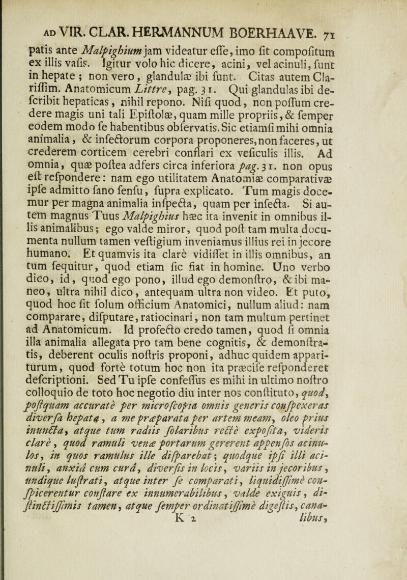 patis ante Malpighium^xw videatur efle,imo fit compofitura ex illis vafis. Igitur volo hic dicere, acini, vel acinuli, funt in hepate ; non vero, glandulas ibi funt. Citas autem Cla- riffim. Anatomicum Littre, pag. 3 r. Qui glandulas ibi de- fcribit hepaticas, nihil repono. Nifiquod, ncn poflum cre¬ dere magis uni tali Epiftolte, quam mille propriis,& femper eodem modo fe habentibus obfervatis.Sic etiamfimihi omnia animalia, & infe&orum corpora proponeres,non faceres, ut crederem corticem cerebri conflari ex veficulis illis. Ad omnia, quae pofteaadfers circa inferiora31. non opus efi refpondere: nam ego utilitatem Anatomiae comparativae iple admitto fano fenfu, fupra explicato. Tum magis doce¬ mur per magna animalia infpefta, quam per infe&a. Si au¬ tem magnus Tuus Malpighius haec ita invenit in omnibus il¬ lis animalibus; ego valde miror, quod pofi tam multa docu¬ menta nullum tamen veftigium inveniamus illius rei in jecore humano. Et quamvis ita clare vidiflet in illis omnibus, an tum fequitur, quod etiam fic fiat in homine. Uno verbo dico, id, quod ego pono, illud ego demonftro, & ibi ma¬ neo, ultra nihil dico, antequam ultra non video. Et puto, quod hoc fit folum officium Anatomici, nullum aliud: nam comparare, difputare, ratiocinari, non tam multum pertinet ad Anatomicum. Id profefto credo tamen, quod fi omnia illa animalia allegata pro tam bene cognitis, & demonflra- tis, deberent oculis noftris proponi, adhuc quidem appari¬ turum, quod forte totum hoc non ita prascile refponderet defcriptioni. Sed Tu ipfe confeflus es mihi in ultimo nofiro colloquio de toto hoc negotio diu inter nos conftituto, quod, pofi quam accurate per microfcopta omnis generis confpexeras diverfa hepata, a me prrepar at a per artem meam, oleo prius inuntta, atque tum radiis folaribus reple expoflta, videris clare, quod ramuli vena portarum gererent appenfos aemu¬ los , in quos ramulus ille di [parebat', quodque ipfi illi aci- mili, anxia cum cura, diver'fis in locis, variis in jecoribus, undique lufirati, atque inter fe comparati, liquidiffime con- fpicerentur conflare ex innumerabilibus, valde exiguis, di- fiinPtiJfimis tamen, atque femper ordinatifjme digeflis,cana- K '2 libus.