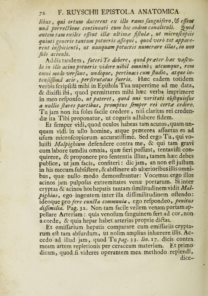 libus, qui ortum ducerent ex illo ramo /anguifero, 8? efient una porrectione continuati cum hoc eodem canaliculi. Qtiod autem tam exiles effent ilU ultima fiflula, ut microfiopiis quinti generis tantum potueris affequi, quod vero tot appare¬ rent infpicienti, ut nunquam potueris numerare illas, in tmo filo acinulo. Addis tandem , 3^ debere, quodprater hac vafcu- ///0 acino potueris videre nihil omninb; utcumque, re;» omni modo verfans, undique, pertinaci cum fiudio, atque in~ ten (ijfimd acie, perfer ut atus fueris. Haec eadem totidem verbis fcripfifti mihi in Epiftola Tua nuperrime ad me data , & dixifti ibi, quod permitteres mihi haec verba imprimere In meo refponfo, ut pateret, quod uni veritati obfiquiofus <a nullis fi ares partibus, promptus fimper rei certa cedere■. Tu jam non ita foles facile credere , nifi claritas rei eredem- das ita Tibi proponatur, ut cogaris adhibere fidem. Et femper vidi,quod oculos habeas tam acutos,quam un* quam vidi- in ullo* homine, atque praeterea affuetus es ad ufum microfcopiorutm accuratiftime. Sed ergo Tu, qui vo- luifti Malpighium defendere contra me, & qui tam gravi cum labore tamdiu omnia, quae fieri poliunt, tentavifti con¬ quirere, & proponere pro fententia illius, tamen haec debes publice, ut jam facis, confiteri: dic jam, an non eft juftum in his mecum fuhfiftere, & abftinere ab ulterioribus iliis omni¬ bus, quae nullo modo demonftrantur: Vocemus ergo illos acinos jam pulpofas extremitates venae portarum. Si inter cryptas & acinos hos hepatis tantam fimilitudinem vidit MaU pighius, ego ingentem inter illa diflimilitudinem oflendo: ideoquepro fere euntia communia , ego refpondeo, penitus diffimilia> Pag. s x. Non tam facile vellem venam portam ap¬ pellare Arteriam: quia venofumdanguinem fert ad cor,non a corde, & quia hepar habet arterias proprie diftas. Et emiflarium hepatis comparare cum emiftariis cryptae rum eft tam abfurdum, ut nolim amplius inhaerere illis. Ac¬ cedo, ad illud jam, quod Tupag> 33* /i». 17-dicis contra meam artem repletionis per ceraceam materiam. Et primo dicam, quod fi videres operantem mea methodo replendi, dice-