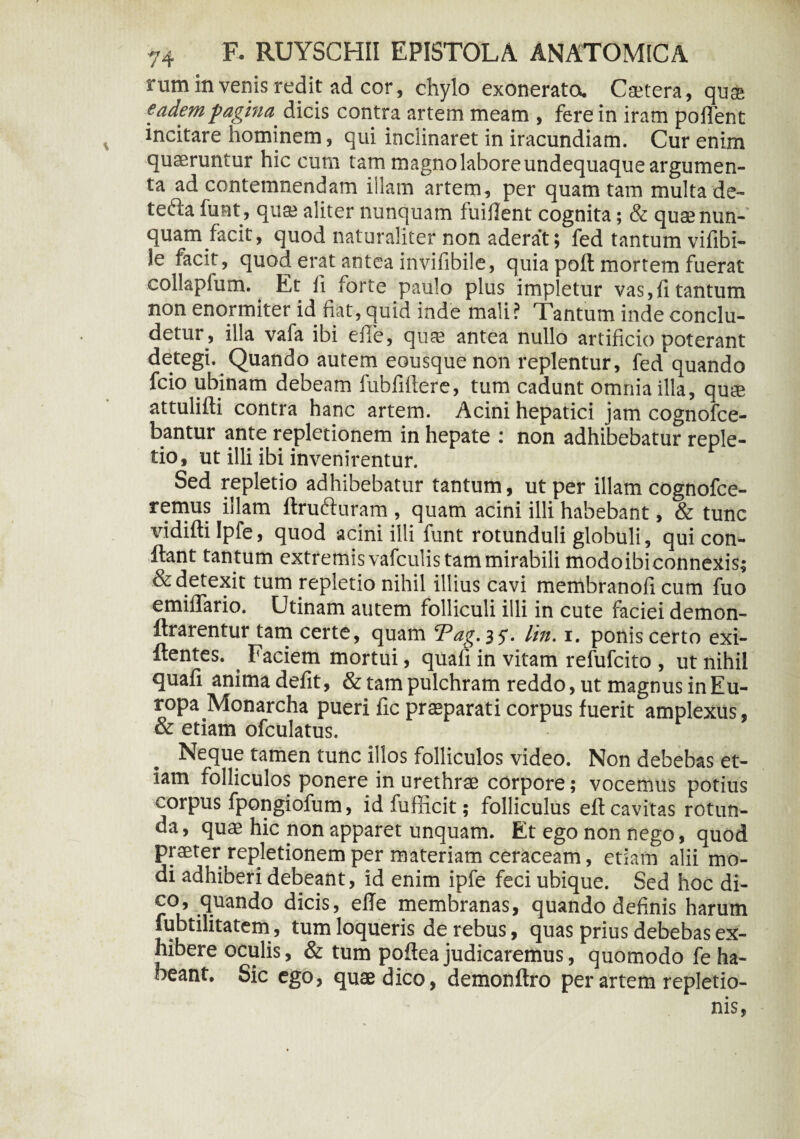 rum invenis redit ad cor, chylo exonerata Ctetera, qu$ eadem pagina. dicis contra artem meam , fere in iram pollent incitare hominem, qui inclinaret in iracundiam. Cur enim quaeruntur hic cum tam magno labore undequaque argumen¬ ta ad contemnendam illam artem, per quam tam multa de- teda funt, qu* aliter nunquam fuiHent cognita; & quae nun¬ quam facit, quod naturaliter non aderat; fed tantum vifibi- le facit, quod erat antea invifibile, quia poft mortem fuerat collapium. Et fi forte paulo plus impletur vas,fi tantum non enormiter id fiat, quid inde mali? Tantum inde conclu¬ detur, illa vafa ibi efie, quae antea nullo artificio poterant detegi. Quando autem eousquenon replentur, fed quando fcio ubinam debeam fubfiftere, tum cadunt omnia illa, quae attulifti contra hanc artem. Acini hepatici jam cognofce- bantur ante repletionem in hepate : non adhibebatur reple¬ tio, ut illi ibi invenirentur. Sed repletio adhibebatur tantum, ut per illam cognofce- remus illam ftruduram , quam acini illi habebant, & tunc vidifti Ipfe, quod acini illi funt rotunduli globuli, qui con¬ fiant tan tum extremis vafculis tam mirabili modo ibi connexis; & detexit tum repletio nihil illius cavi membranofi cum fuo emiflario. Utinam autem folliculi illi in cute faciei demon- ftrarentur tam certe, quam Tag. 35-. lin. 1. ponis certo exi- ftentes. Faciem mortui, quafi in vitam refufcito , ut nihil quafi anima defit, & tam pulchram reddo, ut magnus in Eu¬ ropa Monarcha pueri fic praeparati corpus fuerit amplexus, Neque tamen tunc illos folliculos video. Non debebas et¬ iam folliculos ponere in urethrae corpore; vocemus potius corpus fpongiofum, id fufficit; folliculus eft cavitas rotun¬ da, quae hic non apparet unquam. Et ego non nego, quod praeter repletionem per materiam ceraceam, etiam alii mo¬ di adhiberi debeant, id enim ipfe feci ubique. Sed hoc di¬ co, quando dicis, efie membranas, quando definis harum fubtilitatem, tum loqueris de rebus, quas prius debebas ex¬ hibere oculis, & tum poftea judicaremus, quomodo fe ha¬ beant. Sic ego, quae dico, demonftro per artem repletio¬ nis,