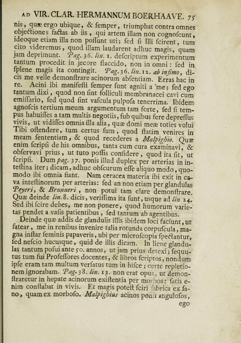 quae ergo ubique, &femper, triumphat contra omnes ‘ objectiones faftas ab iis , qui artem illam non cognofcunt, ideoque etiam illa non poliunt uti; fed fi Illi fcirent, tum cito videremus, quod illam laudarent adhuc magis, quam jam deprimunt. Pag. 36. lia. 1. defcriptum experimentum tantum procedit in jecore flaccido, non in omni: fed in fplene magis ita contingit. Pag.36. litt.it. ab infimo, di¬ cis me velle demonftrare acinorum abfentiam. Erras hac in re. Acini ibi manifefti femper funt agniti a rme; fed ego tantum dixi, quod non fint folliculi membranacei cavi cum emiflario, fed quod fint vafcula pulpofa tenerrima. Ibidem agnofcis tertium meum argumentum tam forte, fed fi tem¬ pus habuiffes a tam multis negotiis, fub quibus fere depreflus vivis, ut vidifles omnia illa alia, quae domi meae toties volui Tibi oftendere, tum certus fum, quod ftatim venires in meam fententiam, & quod recederes a Rfldlpighio. Quae1 enim fcripfi de his omnibus, tanta cum cura examinavi, & obfervavi prius , ut tuto poffis confidere , quod ita fit, ut fciipfi. Dum pag, 37• ponis illud duplex per arterias in in- teftina iter; dicam, adhuc obfcurum efle aliquo modo, quo¬ modo ibi omnia fiant. Nam ceracea materia ibi exit in ca¬ va inteftinorum per arterias: fed an non etiam per glandulas Teyeri, & Brunneri , non potui tam clare demonftrare, C)uae deinde lia.8. dicis, veriflima ita funt, usque ad lin 24* Sed ibi fcire debes, me non ponere, quod humorum varie¬ tas pendet a vafis patientibus, fed tantum ab agentibus. Deinde quae addis de glandulis illis ibidem loci faciunt, ut fatear, me in renibus invenire talia rotunda corpufcula, ma¬ gna inftar feminis papaveris, ubi per microfcopia fpetlantur, fed nefcio hucusque, quid de illis dicam. In liene glandu¬ las tantum pofui ante 50. annos, ut jam prius detexi; fequu- tus tum fui Profeflores docentes, & libros fcriptos, nondum ipfe eram tam multum verfatus tum in hifce ; certe repletio¬ nem ignorabam. Pag. 38. lin. 13. non erat opus, ut demon- ftraretur in hepate acinorum exiftentia per morbos: fatis e- nim conttabat in vivis- Et magis poteft fciri fabrica ex fa¬ no, quam ex morbofo. Malpigbius acinos ponit angulofos.