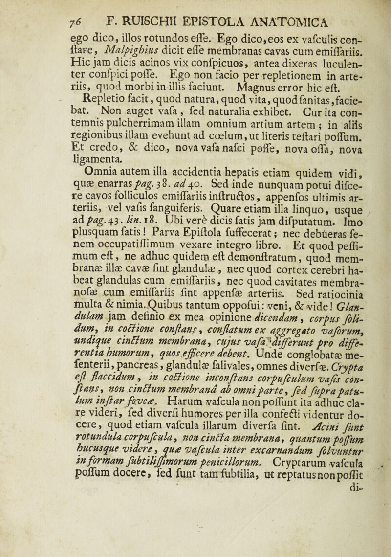 ego dico, illos rotundos efle. Ego dico,eos ex vafculis con- ftaFe, Malpighius dicit e ile membranas cavas cum emiffariis. Hic jam dicis acinos vix confpicuos, antea dixeras luculen¬ ter confpici polTe. Ego non facio per repletionem in arte¬ riis, quod morbi in illis faciunt. Magnus error hic eft. Repletio facit, quod natura, quod vita, quodfanitas,facie¬ bat. Non auget vafa , fed naturalia exhibet. Cur ita con¬ temnis pulcherrimam illam omnium artium artem; in aliis regionibus illam evehunt ad coelum,ut literis teftari poflum. Et credo, & dico, nova vafa nafci poffe, nova offa, nova ligamenta. Omnia autem illa accidentia hepatis etiam quidem vidi, quae enarras pag. 38. ad40. Sed inde nunquam potui difce- re cavos folliculos emiffariis inftru&os, appenfos ultimis ar¬ teriis, vel vafis fanguiferis. Quare etiam illa linquo, usque adpag.43. lin. 18. (Jbi vere dicis fatis jam difputatum. Imo plusquam fatis! Parva Epiltola fuffecerat; nec debueras fe- nem occupatiffimum vexare integro libro. Et quod peffi- mum eft, ne adhuc quidem eft demonftratum, quod mem¬ branae illae cavae fint glandulae, nec quod cortex cerebri ha¬ beat glandulas cum emiffariis, nec quod cavitates membra- nofae cum emiffariis fint appenfae arteriis. Sed ratiocinia multa & nimia. Quibus tantum oppofui: veni, & vide! Glan¬ dulam jam definio ex mea opinione dicendam, corpus foli- dunif in coitione conflans, conflatum ex aggregato vaforum-, undique cinBum membrana, cujus vafa ‘differunt pro diffe¬ rentia humorum, quos.efficere debent. Unde conglobatae me- fenterii, pancreas, glandulae falivales, omnes diverfie. Crypta efl flaccidum., in cothone inconftans corpufiulum vafls con¬ flans-, non cinlium membrana ab omni parte, fed fupra patu¬ lum infltar favete, Harum vafcula non pofliint ita adhuc cla¬ re videri, fed diverfi humores per illa confefti videntur do¬ cere , quod etiam vafcula illarum diverfa fint. Acini funt rotundula corpuflula, non cincla membrana, quantum poffum hucusque videre, qu£ vafcula inter excarnandum folvuntur in formam flubtilijflmorum penicillorum. Cryptarum vafcula poflum docere, fed funt tamfubtilia, ut reptatus non poflit di-