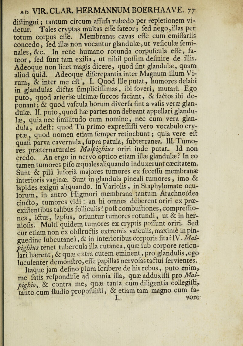 diftingui; tantum circum affufa rubedo per repletionem vi¬ detur. Tales cryptas multas die fateor; fed nego,illas per totum corpus effe. Membranas cavas efle cum emiflariis concedo, fed ilte non vocantur glandulae,ut veficulae femi- nales, &c. In rene humano rotunda corpufcula efle, fa¬ teor , fed funt tam exilia, ut nihil poflim definire de illis. Adeoque non licet magis dicere, quod fint glandulae, quam aliud quid. Adeoque difcrepantia inter Magnum illum Vi¬ rum, & inter me eft , I. Quod Ille putat, humores delabi in glandulas didas fimpliciflimas, ibi foveri, mutari. Ego puto, quod arteriae ultimae fuccos faciant, & fados ibi de¬ ponant ; & quod vafcula horum diverfa fint a vafis verae glan¬ dulae. II. puto, quod hae partes non debeant appellari glandu¬ lae, quia nec fimilitudo cum nomine, nec cum vera glan¬ dula , adeft: quod Tu primo expreflifti vero vocabulo cry¬ ptae , quod nomen etiam femper retinebunt; quia vere eft: quafi parva cavernula, fupra patula, fubterranea. III. Tumo¬ res praeternaturales Malpighius oriri inde putat.. Id non credo. An ergo in nervo optico etiam illae glandulae? In eo tamen tumores pifo aequales aliquando induxerunt caecitatem. Sunt & pila luloria majores tumores ex feceflu membranae interioris vaginae. Sunt in glandula pineali tumores , imo & lapides exigui aliquando. InVariolis, in Staphylomate ocu¬ lorum, in antro Higmori membrana tantum Arachnoidea cindo, tumores vidi : an hi omnes deberent oriri ex prae- exiftentibus talibus folliculis ? poft combuftiones, compreffio- nes , idus, lapfus, oriuntur tumores rotundi, ut&inher- niofis. Multi quidem tumores ex cryptis poliunt oriri. Sed cur etiam non ex obftrudis extremis vafculis, maxime in pin¬ guedine fubcutanea,& in interioribus corporis fita? IV. A/«/- pighius tenet tubercula illa cutanea, quae fub corpore reticu¬ lari haerent, & quae extra cutem eminent, pro glandulis,ego luculenter demonftro,effe papillas nervofas tadui fervientes. Itaque jam defino plura fcribere de his rebus, puto enim,, me fatis refpondifle ad omnia illa, quae adduxifti pro Mal~ pighio, & contra me, quae tanta cum diligentia collegifti,. tanto cum ftudio propofuifti, & etiam tam magno cum fa- L vore-