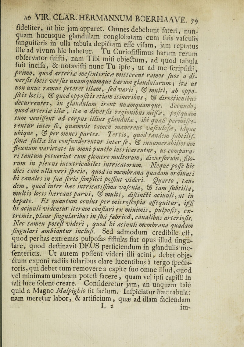 fideliter, ut hic jam apparet. Omnes debebunt fateri, nun- quam hucusque glandulam conglobatam cum fuis vafculis anguiferis in ulla tabuia depidam efievifam, jam reptatus ille ad vivum hic habetur. Tu Curiofiffimus harum rerum obfervator fuifli, nam Tibi mifi objedum, ad quod tabula fuit incifa, & notavifti nunc Tu ipfe , ut ad me fcripfifti, primo, quod arteria mefenterica mitterent ramos fuos a di- verfis locis verfus unamquamque harum glandularum; ita ut non unus ramus peteret illam, fed varii , & multi, ab oppo- fitis locis, & quodoppofitis etiam itineribus , & directionibus decurrentes, m glandulam irent unamquamque. Secundo, quod arteria illa , ita a diverfis regionibus mijfa, poflquam tum vemffent ad corpus illius glandula , ibi quafi permifie- rentur inter fe, quamvis tamen manerent vafculofa, idque ubique , & per omnes partes. Tertio, quod tandem fubtihf- Jlma fati a ita confunderentur inter fe, & innumerabiliorum flexuum varietate in omni puntto intricarentur, ut compara¬ ri tantum potuerint cum glomere multorum, diverforum, filo¬ rum in plexus inextricabiles intricatorum. Neque pojfe hic dici cum ulla veri fpecie, quod in membrana quadam ordinati hi canales in fua ferie fimplici pojfint videri. Quarto , tan¬ dem, quod inter hac intricatijfmavafcula, & tam fubtilia, multis locis hareantparvi, & multi, diftintti acinuli, ut in hepate. Et quantum oculus per microjcopia ajfequitur, ipfi hi acinuli videntur iterum conflari ex minimis, pulpo fis, ex¬ tremis, plane fmgularibus in fud fabrica, canalibus arteriofis. Nec tamen potefl videri , quod hi acinuli membrana quadam fingulari ambiantur inclufi. Sed admodum credibile eft quod per has extremas pulpofas fiftulas fiat opus illud fingu- lare, quod deftinavit DEUS perficiendum in glandulis me- fentericis. Ut autem pofient videri illi acini, debet obje- dum exponi radiis folaribus clare lucentibus a tergo fpefta* toris, qui debet tum removere a capite fuo omne illud,‘quod vel minimam umbram poteft facere , quam vel ipfi capilli in tali luce folent creare. Confideretur jam, an unquam tale quid a Magne Malpighio fit fadum. Infpiciatur haec tabula: nam meretur labor, & artificium, quae ad illam faciendam L z im-