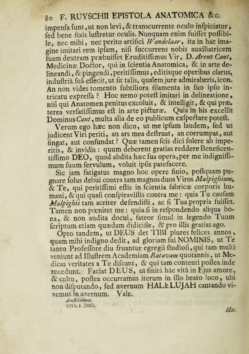 impenfa funt,ut non levi, & transcurrente oculo infpiciatur, fed bene fixis luftretur oculis. Nunquam enim fuiffet poffibi- le, nec mihi, nec perito artifici Wandelaar, ita in hac ima¬ gine imitari rem ipfam, nifi fuccurrens nobis auxiliatricem fuam dextram praebuiffet Eruditiflimus Vir, D. Arent Cant% Medicinae Doftor, qui in fcientia Anatomica, & in arte de¬ lineandi , & pingendi ,peritiilimus, editisque operibus clarus* induftria.fua effecit, ut fit talis, qualem jure admiraberis, icon. An non vides tomento fubtiliora filamenta in fuo ipfo in¬ tricatu expreffa ? Hoc nemo poteft imitari in delineatione,, nifi qui Anatomen penitus excoluit, & intelligit, & qui prae, terea verfatiffimus eft in arte pifturae. Quia in his excellit Dominus Cant, multa alia de eo publicum exfpeffare poteft. Verum ego hac non dico, ut me ipfum laudem, fed ut judicent Viri periti, an ars mea deftruat, an corrumpat, aut fingat, aut confundat ? Qua tamen fcis dici folere ab impe¬ ritis , & invidis: quum deberent gratias reddere Beneficen- tiflimo DEO, quod abdita hac fua opera,per me indignifli- mum fuum fervulum, voluit ipfis patefacere. Sic jam fatigatus magno hoc opere finio, poftquam pu¬ gnare folus debui contra tam magnos duos Viros Malpighhm, &Te, qui peritillimi eftis in fcientia fabrica corporis hu¬ mani, & qui quafi confpiraviftis contra me: quia Tu caufam Malpighii tam acriter defendifti, ac fi Tua propria fuiffet. Tamen non poenitet me: quia fi in refpondendo aliqua bo¬ na, & non audita docui, fateor fimul in legendo Tuum feriptum etiam quadam didicifie, & pro illis gratias ago. Opto tandem, ut DEUS det TIBI plures felices annos, quam mihi indigno dedit, ad gloriam fui NOMINIS, ut Te tanto Profeffore diu fruantur egregii ftudiofi,qui tam multi veniunt ad llluftrem Academiam Batavam quotannis, ut Me¬ dicas veritates a Te difcant, & qui tam contenti poftea inde recedunt. Faciat DEUS, ut finid hac vM in Ejus amore, & cultu, poftea occurramus iterum in illo beato loco, ubi non difputando, fed aeternum HALELUJAH cantando vi¬ vemus in aeternum. Vale. jlmfleUdamt. <1]12S1. JuilUv '