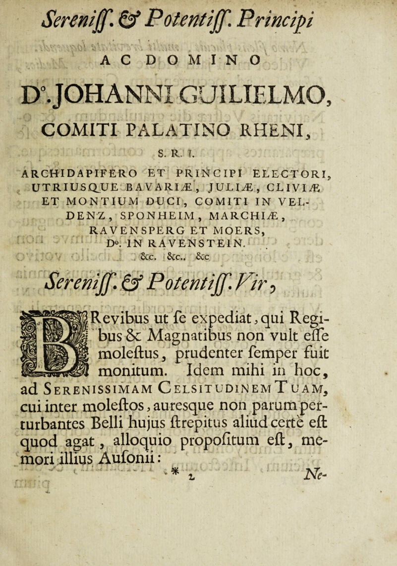 ncipi V7\ t\\ AC DOMINO D°.JOHANNI GUILIELMO, COMITI PALATINO RHENI, S. R. !, ARCHIDAPIFERO ET PRINCIPI ELECTORI, UTRIUSQUE B A VARI Ai, JULIAE, CLIVIAE ET MONTIUM DUCI, COMITI IN VEL- DENZ , SPONHEIM, MARCHIAE , RAVENSPERG ET MOERS, : D°. IN RAVENSTE1N. 4 * > &c. &c.. &c r 4? ~ '«> Serenijf. & Potentijf. Vir ? Revibus ut fe expediat,qui Regi- I bus &c Magnatibus non vult eife moleftus 3 prudenter femper fuit monitum. Idem mihi in hoc, ad Serenissimam CelsitudinemTuam, cui inter moleftos, auresque non parum per¬ turbantes Belli hujus ftrepitus aliud certe eft quod agat, alloquio propohtum eft, me¬ mori illius Aufonii: <4 «i. ^ i *