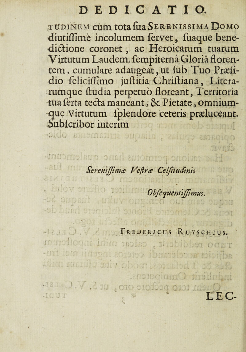 TUDiNEM cutn totafiiaSerenissima Domo diutiflime incolumem fervet, fuaque bene- didione coronet, ac Heroicarum tuarum Virtutum Laudem; fempiterna Gloria floren¬ tem, cumulare adaugeat, ut fub Tuo Pradi- dio feliciflimo juftitia Chriftiana, Litera- rumque ftudia perpetuo floreant, Territoria tua ferta teda maneant, 6c Pietate, omnium- que virtutum fplendore ceteris praeluceant. Subicribor interim SereriiJJima fa/lra Celfitudinh ObfequentiJJimus. Fredericus Ruyschius. f' \ V. f • t * W * '■ .J* i j LEC- * 4-u •<**• A