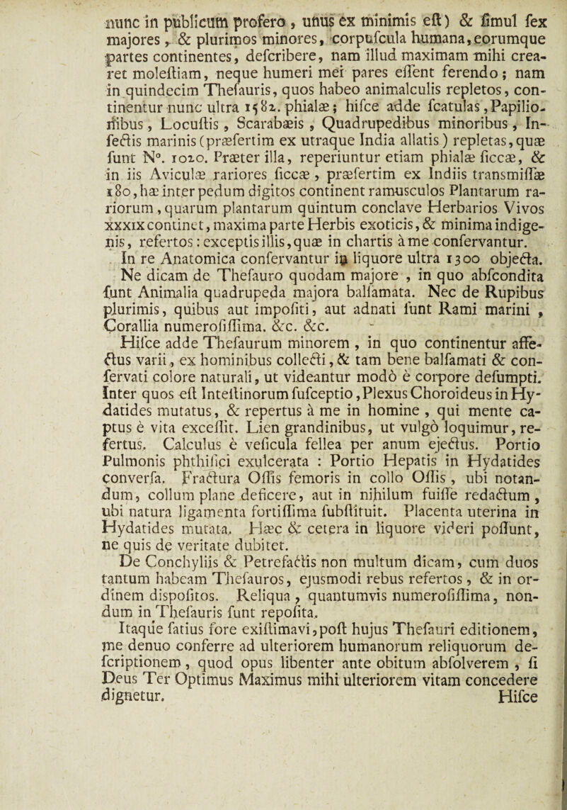 nunc in publicum profero , urnis ex minimis eft) & fimul fex majores,. & plurimos minores, eorpufcula humana,eorumque |>artes continentes, defcribere, nam illud maximam mihi crea¬ ret moleftiam, neque humeri mei pares effient ferendo; nam in quindecim Thefauris, quos habeo animalculis repletos, con¬ tinentur nunc ultra 1581. phialae; hifce adde fcatulas, Papilio¬ nibus , Locuftis, Scarabaeis , Quadrupedibus minoribus, In- feftis marinis(praefertim ex utraque India allatis) repletas,quae funt N°. ioio. Praeter illa, reperiuntur etiam phmlae ficcae, & in iis Aviculae rariores ficcae , praefertim ex Indiis transmifFae 180, hae inter pedum digitos continent ramusculos Plantarum ra¬ riorum , quarum plantarum quintum conclave Herbarios Vivos xxxix continet, maxima parte Herbis exoticis, & minima indige¬ nis, refertos :exceptisillis,quae in chartis ame confervantur. In re Anatomica confervantur i$ liquore ultra 1300 objefta. Ne dicam de Thefauro quodam majore , in quo abfcondita funt Animalia quadrupeda majora ballamata. Nec de Rupibus plurimis, quibus aut impofiti, aut adnati lunt Rami marini , Corallia numerofiffima. &c. &c. Hifce adde Thefaurum minorem , in quo continentur affe¬ ctus varii, ex hominibus colleCti,& tam bene balfamati & con- fervati colore naturali, ut videantur modo e corpore defumpth Inter quos eft Intellinorumfufceptio,Plexus Choroideus in Hy- datides mutatus, & repertus a me in homine , qui mente ca¬ ptus e vita excellit. Lien grandinibus, ut vulgo loquimur, re¬ fertus. Calculus e veficula fellea per anum ejeflus. Portio Pulmonis phthifici exulcerata : Portio Hepatis in Hydatides converfa. Fraftura Offis femoris in collo Oftis , ubi notan¬ dum, collum plane deficere, aut in nihilum fuiffe reda&um , ubi natura ligamenta fortiffima fubftituit. Placenta uterina in Hydatides mutata, Haec & cetera in liquore videri poliunt, ne quis de veritate dubitet. De Conchyliis & Petrefadis non multum dicam, cum duos tantum habeam T.hefauros, ejusmodi rebus refertos, & in or¬ dinem dispofitos. Reliqua , quantumvis numerofiffima, non¬ dum in^Thefauris funt repofita. Itaque fatius fore exiffimavi,pofl: hujus Thefauri editionem, me denuo conferre ad ulteriorem humanorum reliquorum de- fcriptionem, quod opus libenter ante obitum abfolverem , fi Deus Ter Optimus Maximus mihi ulteriorem vitam concedere dignetur. Hifce