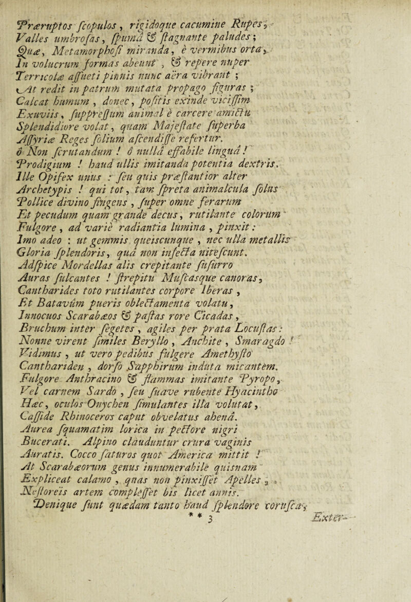 'Treernpios fcopulos , rigidoque cacumine Rupes 9 Valles umbro fas, fpumatg flagrante paludes; Met amorphcfi miranda, e vermibus orta y In volucrum formas abeunt , & repere nuper TemcoU affueti pinnis nunc aera vibrant ; in patrum mutata propago figuras ; Calcat humum , donec, pofiiis exinde viciffim Exuviis, fupprefjum animal e carcere amiRu Splendidiore volat, quam Majefiate fiuperba Affyria Reges folium afcendijfe refertur, 6 Non fer ut-an dum ! 6 nulla effabile lingua! Prodigium ! haud ullis imitanda potentia dextris. Ille Opifex unus : fle ti quis prafiantior alter Archetypis ! qui tot, tam fipreta animalcula folus Pollice divino fingens , fuper omne ferarum Et pecudum quam grande decus, rutilante colorum* Fulgore , ad varie radiantia lumina , pinxit: Imo adeo : ut gemmis queiscunque , nec ulla metallis Gloria fplendoris, qua non infeRa nitefeunt, Adfipice Mordellas alis crepitante fiufurro Auras fulcantes ! ftrepitu Mufcasque canoras, Cantharides toto rutilantes corpore Iberas , Et Batavum pueris obleRamenta volatu, Innocuos Scarabaeos & pafias rore Cicadas , Bruchum inter fegetes , agiles per prata Locuflas: Nonne virent fimiles Beryllo , Anebit e , Smaragdo / r Vidimus , ut vero pedibus fulgere Amethyfo Canthariden , dorfo Sapphirum induta micantem. Fulgore Anthracino & flammas imitante Pyropo r Vel carnem Sardo , feu fiiave rubente Hyacintho H#c, oculos Onychen fmulantes illa volutat, Caffide Rhinoceros caput obvelatus ahend. Aurea fquamatim lorica in pe Rore nigri Bucerati. Alpino clauduntur crura vaginis Auratis. Cocco faturos quot America mittit ! At Scarabaeorum genus innumerabile quisnam Expliceat calamo , quas non pinxi fiet Apelles 2 * Ne floreis artem compleffet bis licet annis. ‘Denique fiunt qiaedam tanto haud fpkndore corufca