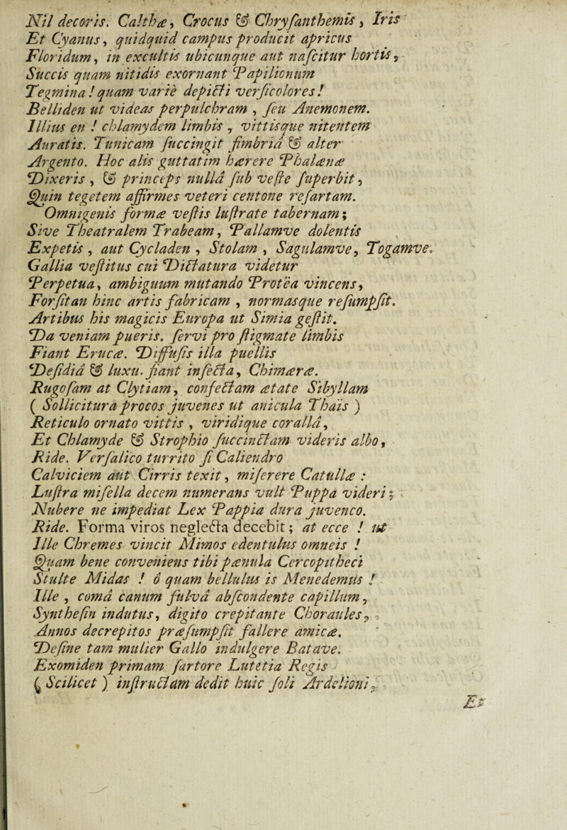 Nil decoris. Caltha, Crocus & Chryfanthemis, Iris Et Cyanus, quidquid campus producit apricus Floridum, excultis ubicunque aut nafcitur hortis 5 Succis quam nitidis exornant E api lienum Tegmina!quam varie depicti ve?fcolores! Belliden ut videas perpulchram , feu Anemonem. Illius en ! chlamydem limbis , vittisque nitentem Auratis. Tunicam fuccingit fimbria & alter Argento. Hoc alis guttatim harere Thalame \Dixeris , & princeps nulla fub ve fle fuperbit 5 tegetem affirmes veteri centone refartam. Omnigenis forma veflis luflrate tabernam; Jiw Theatralem Trabeam, Tallamve dolentis Expetis , Cycladen , Stolam , Sagulamve, Togamve. Gallia vejlitus cui LDiblatura videtur Terpetua, ambiguum mutando Brotea vincens, For fit an hinc artis fabricam , normasque refumpfit. Artibus his magicis Europa ut Simia gefit. *Da veniam pueris. /£n>i pro fligmate limbis Fiant Eruca. TDiffiufis illa puellis !''Defidid luxu, fiant infebla, Chimara. Rugofam at Clytiam > confeblam at at e Sibyllam ( Sollicitura procos juvenes ut anicula Thais ) Reticulo ornato vittis , viridique coralia, Chlamyde & Strophio faccinclam videris albo, Ride. Verfalico turrito fi Caliendro Calviciem aut Cirris texit, miferere Catulla : Luftra mifella decem numerans vult Buppa videri; ; Nubere ne impediat Lex Bappia dura juvenco. Forma viros neglefta decebit; at ecce ! uf lile Chremes vincit Mimos edentulus omneis ! fjfuam bene conveniens tibipanula Cercopitheci Stulte Midas ! 6 quam bellulus is Menedemus f Ille , canum fulva abfeondente capillum , Synthefin indutus, digito crepitante Choraules 0 2 Annos decrepitos prafumpfit fallere amica. TDefine tam mulier Gallo indulgere Batave. Exomiden primam fartore Lutetia Regis ^ Scilicet ) in f rubiam dedit huic foli Arddioni« Ei