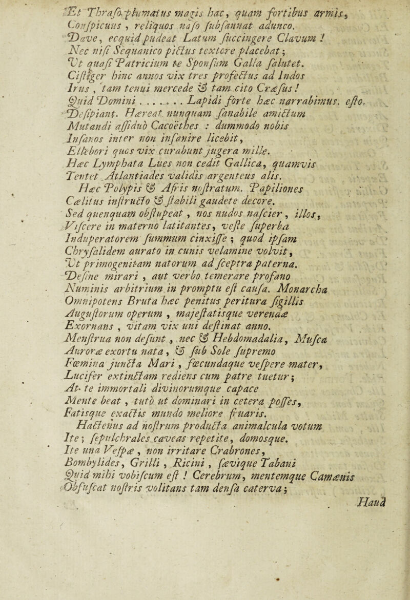 ■Et Thrafafhiwafus magis hac, quam fortibus armis s Conjpicuus , reliquos uafo fubfannat adunco. ' TDave^ ecquid pudeat Latum fuc cingere Clavum l Nec ni [i Sequanico piclus t exter e placebat; TV quafi Patricium te Sponfum Galla falutet. Cifltger hinc annos vix tres profedius ad Indos Irus , tenui inercede \3 tam cito Crafus ! Quid ‘Domini ....... Lapidi forte hac narrabimus. Tdefpiant. Hiere at nunquam fanabile amiSUim Mutandi ajjldub Cacoethes : dummodo nobis Infanos inter non infanire licebit, Ellebori quos vix curabunt jugera mille. Lymphata Lues non cedit Gallica, quamvis T en t et Atlantiades validis argenteus adis. Hac Polypis A fi'is nojlratum. Papiliones Caliius inflrudfo 2> jtab ili'gaudete decore. Sed quenqaam obflupeat, nos nudos nafeier , illos t Vifcere in materno latitantes, fuperba Induperatorem fummum cinxijfe ; ipfam Chryfalidem aurato in cunis velamine volvit, Vt primogenitam natorum ad fceptra paterna. cJDe(ine mirari , aut verbo temerare profano Numinis arbitrium in promptu eji caufa. Monarcha Omnipotens Bruta hac penitus peritura figillis Auguflorum operum , majeflatisque verenda Exornans , vitam vix uni deftinat anno. Menflrua non defunt , nec & Hebdomadalia, Mufca Aurora exortu nata , & fub Sole Jupremo Foemina junita AI ari, fxcundaque vefpere mater, Lucifer extiniiam rediens cum patre tuetur; At• te immortali divinorumque capace Mente beat , tuto ut dominari in cetera poJfes9 Fatisque exaltis mundo meliore fluaris. Hailenus ad hoflrum produila animalcula votum Ite\ fepulchr ales caveas repetite, domos que. Ite una Vejpa , non irritare Crabrones, Bombylides, Grilli , Ricini , favique Tabani Quid mihi vobifeum efl ! Cerebrum, mentemque Camanis •Obfufcat noflris volitans tam denfa caterva $