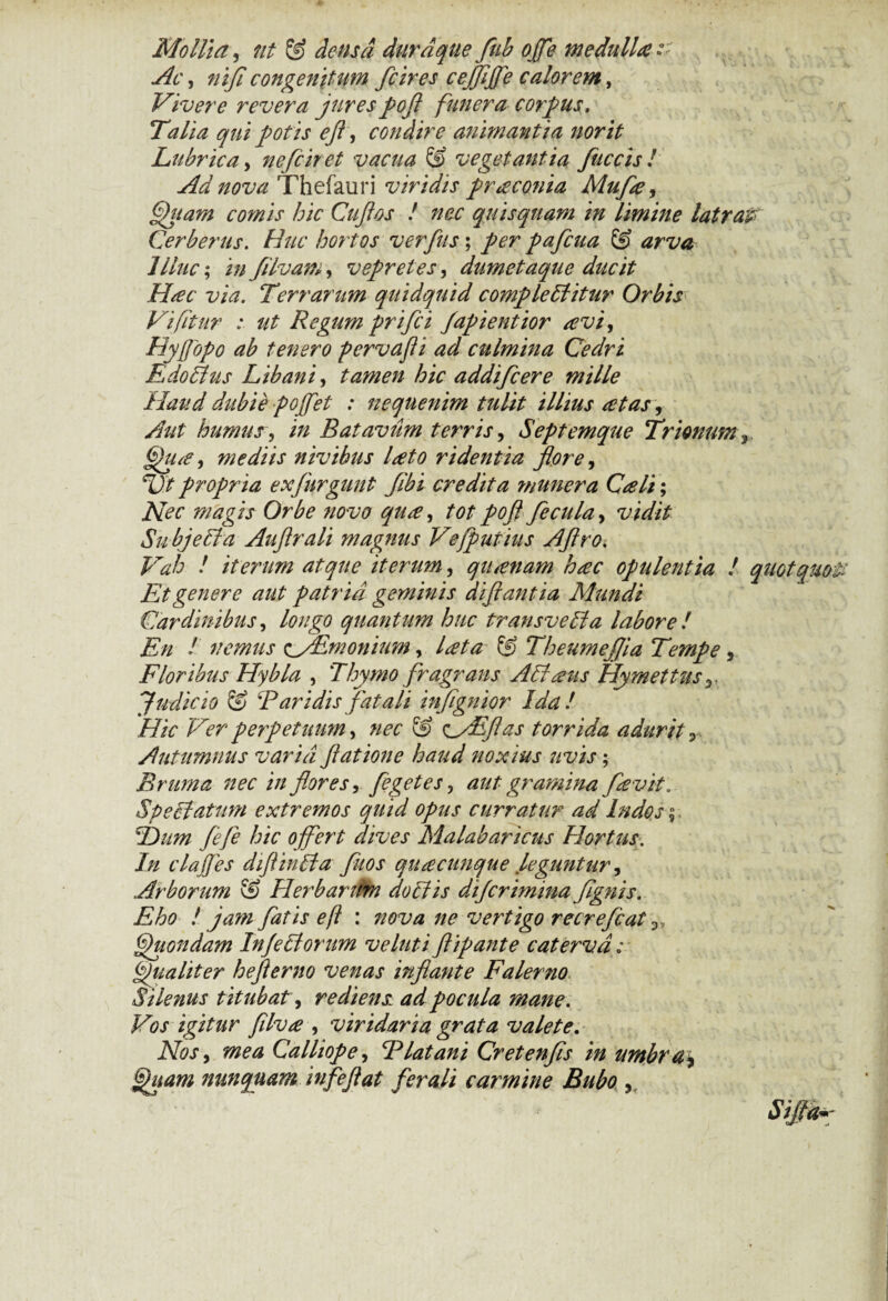 Mollia, ut & densa durdque fub ojfe medullae Ac, nifi congenitum fcires cejfljfe calorem, Vivere revera jures pofl funera corpus. Talia qui potis efl, condire animantia nor it Lubrica, nefciret vacua & vegetantia fuccis ! Ad nova Thefauri viridis praconia Mufa, Qhtam comis hic Cuji os ! nec quis quam in limine latra# Cerberus. Huc hortos verfus; per pafcua S? arva Illuc; infilvam, vepretes, dumetaque ducit Hac via. Terrarum quidquid comple ffitur Orbis Vifitur : ut Regum prifci Japientior avi, Hyjjopo ab tenero pervafli ad culmina Cedri Edoffus Libani, tamen hic addifcere mille Haud dubie pojfet : nequenim tulit illius at as, Aut humus, in Batavum terris, Septemque Trionum Qua, mediis nivihus lato ridentia flore, TIt propria exfnrgunt flbi credita ?nunera Cali; Nec magis Orbe novo qua, tot pofl fecula, vidit Subjeffa Auflrali magnus Ve/putius Aflro. Vah ! iterum atque iterum, qitanam hac opulentia ! quot quo# Et genere aut patria geminis diftantia Mundi Cardinibus, longo quantum huc transveffa labore l En l nemus ^fEmonium, lata & Theumeflia Tempe , Floribus Hybla , Thymo fragrans Affatis Hymettus yi Judicio & Baridis fatali inflgnior Ida! Hic Ver perpetuum, nec & <^ffEflas torrida adurit P Autumnus varia flat ion e haud noxius uvis; Bruma nec in flores, fegetes, aut gramina favit „ Speciatum extremos quid opus curratur ad Indos $ T)um fefe hic offert dives Malabaricus Hortus. In clajjes diflinffa fuos quacunque leguntur ^ Arborum & Herbaritm doffis di/crimina fgnis. Eho ! jam fatis eft : nova ne vertigo recrefcat Quondam Injefforum ve luti flipante caterva; Qualiter heflerno venas inflante Faler?io Silenus t itubat, rediens.: ad pocula mane. Vos igitur filva , viridaria grata valete. Nos, a»** Calliope, Blatani Cretenfis in umbra\ Quam nunquam infeflat ferali carmine Bubo ,