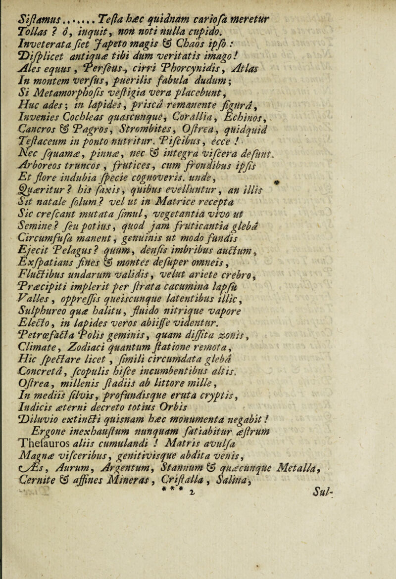 Sifiamus.Tefta hac quidnam cariofa meretur Tollas ? o, inquit, non noti nulla cupido. Inveterata fiet Jap eto magis Chaos ipfio : TDi/p licet antiqua tibi dum veritatis imago ! Ales equus , Ferfieus^ cirri Fhorcy nidis, Atlas In montem ver(iis, puerilis fabula dudum\ Si Met amorphofis veftigia vera placebunt, Huc ades; in lapides, prisca remanente figura, Invenies Cochleas quas cunque, Corallia, Echinos, < Cancros & F agros ^ Strombites, Oftrea, quidquid Teftaceum in ponto nutritur. Fifcibus, ecce ! Nec fiquama, pinna, & integra vifcera defunt<, Arboreos truncos , frutices, frondibus ipfis Et flore indubia fpecie cognoveris. # Quaeritur ? his faxis, quibus evelluntur, ^ /7//V natale fidum ? vel ut in Matrice recepta Sic crefcant mutata fimufi vegetantia vivo ut Seminet feupotius, quod jam fruticantia gleba Circumfufa manent, genuinis ut modo fundis Ejecit Felagus? quum, denfis imbribus auclum * Exfpatians fines © montes defiuper omneis, FluEtibus undarum validis, velut ariete crebro, Fracipiti implerit per ftrata cacumina lapfk Fidies, opprejfis queiscunque latentibus illic, Sulphureo qua halitu, fluido nitrique vapore EleElo, i» lapides veros abiiffie videntur. jPetroefaEla Folis geminis, ^04/0 dijfita zonis > Climate, Zodiaci quantum ftatione remota, Hic fpeElare licet, fimili circumdata gleba Concreta, fcopulis htfce incumbentibus altis. Ofirea, millenis ftadiis ab littore mille, /7/ mediis filvis, profundisque eruta cryptis, Indicis at er ni decreto totius Orbis Filuvio extinEli quisnam hac monumenta negabit! Ergone inexhauflum nunquam fiatiabitur aftrum Thefauros cumulandi ! Matris avulfa Magna vifceribus, genitivisque abdita venis, tiyEs, Aurum, Argentum, Stannum quacunque Metalla. Cernite & affines Miner as, Criftalla , Salina > # * # Sui-