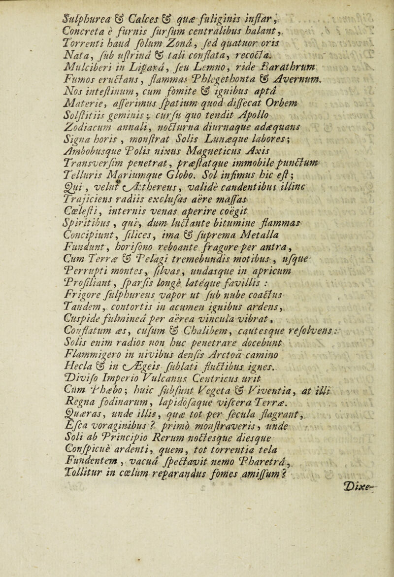 Sulphurea & Calces & qua fuliginis inflar. Concreta e furnis furfum centralibus halant,, Torrenti haud folum Zona, Jed quatuor oris Nata, fub ufrina 8? tali conflata, recoli a. Mulciberi in Lipara, Jeu Lemno, ride Barathrum Fumos eruitans, flammas Thlegethonta & Avernum. iVflj- inteftinum, fomite & ignibus apta Materie, ajferimus fpatium quod dijfecat Orbem Solftitiis geminis ;> curfu quo tendit Apollo Zodiacum annali, noli urna diurnaque adaquans Signa horis , monftrat Solis Lunaque labores \ Ambobusque Tolis nixus Magneticus Axis Transverflm penetrat, praftatque immobile punitum Telluris Mariumque Globo. JW infimus hic eft; , vehit tyLthereus, valide candentibus illinc Trajiciens radiis exclufas aere maffas Coslefti, internis venas aperire coegit Spiritibus , qub, dW luit ante bitumine flammas■ Concipiunt, filices, & fiiprema Metalla Fundunt, horifono reboante fragore per antra, Terra & Telagi tremebundis motibus , nfque* T errupt i montes > filvas, undas que in apricum Trofiliant, fparfis longe latique favillis .* Frigore fulphureus vapor ut fub nube coaltus Tandemr contortis in acumen ignibus ardens, Cuspide fulminea per aerea vincula vibrat, Conflatum as, ciifitm & Ch a libem, cautes que refolvens Solis enim radios non huc penetrare docebunt Flammigero in nivibus denfis Arctoa camino Hecla & in s^ZEgeis fub lati fluit ibus ignes.. Divi/o Imperio Vulcanus Centricus urit Cum Thabo; huic fiibfiint Veget a & Viventia, at illi Regna fodinarum, lapidofaque vifceraTerra. gnaras, unde illis, tot per fecula flagrant, Efca voraginibus ?, primo monftraveris 5 unde Soli ab Trincipio Rerum nollesque diesque Confpicue ardenti, quem, tot torrentia tela Fundentem , vacua fpeltavit nemo Tharetra, Tollitur in ccdim reparandus fomes amijfum $