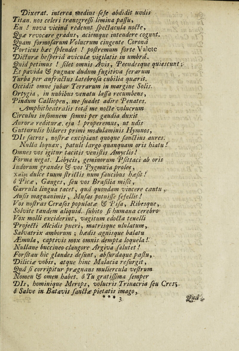 'Dixerat, interea Medius fefe abdidit utrdis: Titan, nos celeri transgreff limina paffu. En ! nova vicina redeunt fpeCi acula nolle, Qu# revocare gradus, aciemque intendere cogunt. Quam formofarunt Volucrum cingente Corona Fort iens h#c fplendet ! poftremum forte Valete 2Yiffura hefperid avicula vigilatis in umbra. Quid petimus ! filet omnis Avis, Becudesque quiescunt Et pavida & pugnax dudum fugitiva ferarum Turba per anfraCtus latebrofa cubilia quarit. Occidit omne jubar Terrarum in margine Solis. Ortygia , /# nubibus venatu lajfa recumbens, Dindum Calliopen,, fuadet adire Denates. cAmphitheatralis tota me noCte 'volucrum Circulus infomnem fornni per gaudia duxit Aurora reditura, eja ! properemus, Guttum lis hilares primi modulaminis Hymnos, 2)/x facros, nofir# excipiant quoque fanCtius aures1. Nulla loquax, patuli largo quanquam oris hiatu l Omnes vos igitur tacitis veniflis Amyclis ! Forma negat. Libycis, geminorum Dfittaci ab oris Indorum grandes & vos Bygmceia proles, Xafci^g dWo’ tuum flriCtis num faucibus h#fit! 6 Dic# , Ganges, feu vos Brafilia mi fit Garrula lingua tacet \ qua quondam vincere cantu r Aufis magnanimis , Mu fas potuijfe fefellit! Vos nofras Cerafos populat# & Difa, Ribesque Solvite tandem aliquid, fubito fi humana cerebro Vox molli exciderint, vagitum edoCta tenelli DrojeCti A Ici dis pueri, matris que ululatum, Salvatrix amborum ; h#dis agnis que balatu JEmula, captivis mox omnis dempta loquela D Nullane buccineo clangore Argiva falutet! Forfitan hic glandes defiunt, abfurdaque pafuy. Dilici# vobis, atque /6/W Malacia re fur git, fi corripitur pragnans muliercula veflrum Nomen & omen habet. 6 Tu grati (fima femper Dis, homini que Merops, volucris Trinacria feu Cres%» o Salve in Batavis fianli# pietatis imago y * * * *