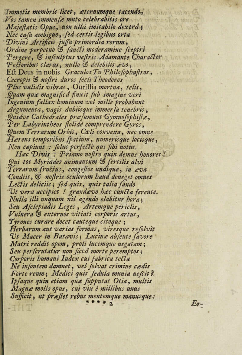 Immotis membris licet, dternumque tacendo l, Vos tamen immenfa muto celebrabitis ore Maj e flatis Opus, non ulla imitabile dextra$ Nec cafu ambiguo, fed certis legibus orta ‘ Divini Artificis jujfu primordia rerum, < Ordine perpetuo & fanEti moderamine fceptri 4 Tergere, ‘S> infculptus veflris Adamante Charaffer Te EI oribus clarus, nullo & delebilis aevo, Eft Deus in nobis Graculos Tu Thilofophaflros, Cecropii & noflri duros fecli Theodorcs Tlus validis vibras, Ouriflia mortua ^ telis, Quam qua magnifica finxit fub imagine veri Ingenium fallax hominum vel mille probabunt Argumenta, vagis dubiis que immerfa tenebris, Qindve Cathedrales prafumunt Gymnofophifla, Ter Labyrintheos flolide comprendere Gyros, <^#67« Terrarum Orbis, Gr/i convexa, Harens temporibus fpatiumy numeris que locis que, Non capiunt : folus perfeEle qui flbi notus. Hac Divis : Triamo noflro quin demus honores ii tot Myriades animantum & fertilis alvi Terrarum fruEius, congeftos undique, Condiit, © noflris oculorum haud deneget omnes LeElis deliciis; fando Ut vera accipiet ! grandavo hac cunEla ferente. Nulla illi unquam nil agendo elabitur hora; Afclepiaais Leges , Artemque per iclis, Vulnera & externos vitiati corporis artus, Tyrones curare docet cauteque citoque ; Herbarum aut varias formas, viresque refolvit Ut Macer in Batavis; Lucina abfente favore Matri reddit opem, proli lucemque negatam; iSV/* perfcrutatur non ficca morte peremptos; Corporis humani Index cui fabrica te EI a Ne injontem damnet, vel folvat crimine cadis Forte reum; Medici quis Jedula munia nefcit ? Ipfaque quin etiam qua fupputat Otia, multis Magna molis opus, xw ^ millibus unus Sufficit) ut praflct rebus mentemque manus que: