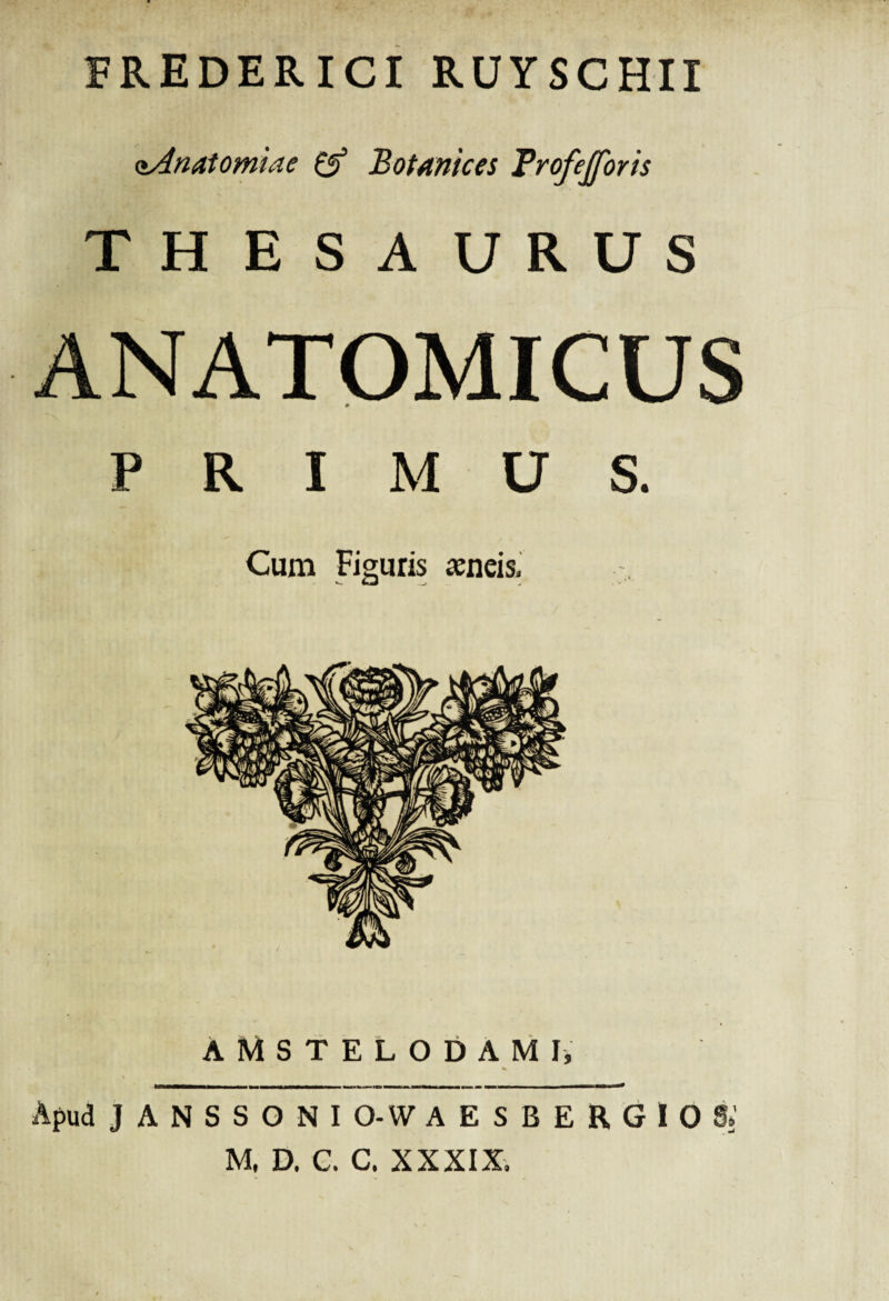 FREDERICI RUYSCHII oAnatomiae & Botmices Trofejforis THESAURUS ANATOMICUS PRIMUS. Cum Figuris aeneis. A M S T E L O D A M I, \ Apud J A N S S O N I O-W AESBERGIOS» M, D. C. C. XXXIX,