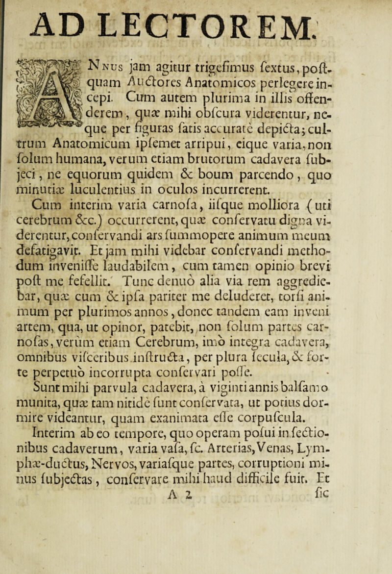 AD LECTOREM. Pp Nnus jam agitur trigefimus fextus, pofl- I quam AuCtores Anatomicos perlegerein- cepi. Cum autem plurima in illis offen- |derem, quae mihi obfcura viderentur, ne¬ que per figuras fatis accurate depi&aj cul¬ trum Anatomicum iplemet arripui, eique varia,non folum humana, verum etiam brutorum cadavera fub* jeci, ne equorum quidem 6c boum parcendo , quo minutiae luculentius in oculos incurrerent. Cum interim varia carnofa, iifque molliora (uti cerebrum &c.) occurrerent, quae confervam digna vi¬ derentur, confervandi arsfummopere animum meum defatigavit. Et jam mihi videbar confervandi metho¬ dum inveniffe laudabilem, cum tamen opinio brevi poft me fefellit. Tuncdenuo alia via rem aggredie¬ bar, qute cum deipfa pariter me deluderet, torfi ani¬ mum per plurimos annos, donec tandem eam inveni artem, qua, ut opinor, patebit, non folum partes car- nofas, verum etiam Cerebrum, imb integra cadavera, omnibus vilceribus inftruCta, per plura lecula,<3c for¬ te perpetuo incorrupta confer vari polle. Sunt mihi parvula cadavera, a viginti annis balfamo munita, quae tam nitide funteonfervata, ut potius dor¬ mire videantur, quam exanimata efie corpufcula. Interim ab eo tempore, quo operam polui infectio¬ nibus cadaverum, varia vafa,fc. Arterias,Venas, Lym- phae-ductus, Nervos, variafque partes, corruptioni mi¬ nus fubjeCtas, confervare mihi haud difficile fuit. Et A Z fic