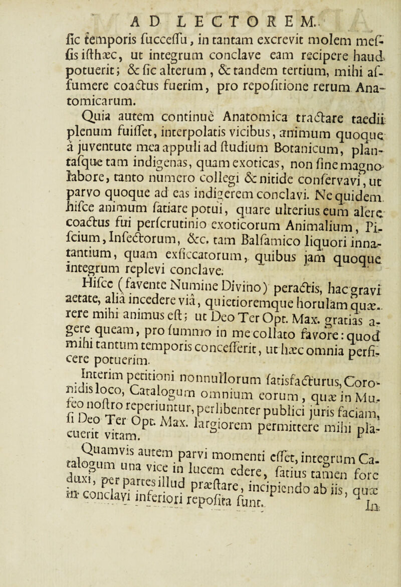 * 4 J fic temporis fucceflu, in tantam excrevit molem meD (isifthaec, ut integrum conclave eam recipere haud potuerit; & fic alterum, & tandem tertium, mihi af- fumere coaftus fuerim, pro repofitione rerum Ana¬ tomicarum. Quia autem continue Anatomica traflare taedii; plenum fuiflet, interpolatis vicibus, animum quoque a juventute mea appuli ad ftudium Botanicum, plan- tafquetam indigenas, quam exoticas, nonfinema<mo labore, tanto numero collegi & nitide confervavi^ut parvo quoque ad eas indigerem conclavi. Ne quidem hifce animum fatiare potui, quare ulterius eum alere- coatfbus fui perfcrutinio exoticorum Animalium, Pir fcium,Inferorum, &c. tam Balfamico liquori inna.- tantium, quam exficcatorum,. quibus jam quoque integrum replevi conclave; Idifcc (favente Numine Divino) peradlis, hacgravi aetate, alia incedere via, quietioremque horulamqu^e rere mihi animus eft; ut Deo Ter Opt. Max. gratias a- gere queam, profummo in mecollato favore:quod mihi tantum temporis concefferit, ut haec omnia perfi¬ cere potuerim. e ■ Interim petitioni nonnullorum fatisfadturus,Coro- nidisioco, Catalogum omnium eorum, quas in Mu. fi juris faciam, cuerit vitam.PtMaX arSlorem Pern™tere mihi pla- talSmmnn^^-^ momemi cTcr, integrum Ca. talorum una vice in lucem edere, fatius tamen fore 4ux,, per partcsiilud praiftare, incipiendo ab k ™ m- conclavi inferiori repoli,a fu„, P 3b ^